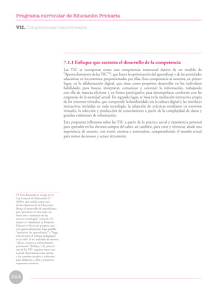 7.1.1 Enfoque que sustenta el desarrollo de la competencia
Las TIC se incorporan como una competencia transversal dentro de un modelo de
“Aprovechamiento de lasTIC”50
, que busca la optimización del aprendizaje y de las actividades
educativas en los entornos proporcionados por ellas. Esta competencia se sustenta, en primer
lugar, en la alfabetización digital, que tiene como propósito desarrollar en los individuos
habilidades para buscar, interpretar, comunicar y construir la información, trabajando
con ella de manera eficiente y en forma participativa para desempeñarse conforme con las
exigencias de la sociedad actual. En segundo lugar, se basa en la mediación interactiva propia
de los entornos virtuales, que comprende la familiaridad con la cultura digital y las interfaces
interactivas incluidas en toda tecnología, la adopción de prácticas cotidianas en entornos
virtuales, la selección y producción de conocimiento a partir de la complejidad de datos y
grandes volúmenes de información.
Esta propuesta reflexiona sobre las TIC a partir de la práctica social y experiencia personal
para aprender en los diversos campos del saber, así también, para crear y vivenciar, desde una
experiencia de usuario, con visión creativa e innovadora, comprendiendo el mundo actual
para tomar decisiones y actuar éticamente.
50 Esta demanda se recoge en la
Ley General de Educación N.°
28044, que señala como uno
de los objetivos de la Educación
Básica el desarrollo de aprendizajes
que “permitan al educando un
buen uso y usufructo de las
nuevas tecnologías” (artículo 31,
inciso c.). Asimismo, el Proyecto
Educativo Nacional propone que
este aprovechamiento haga posible
“optimizar los aprendizajes” y “haga
más efectivo el trabajo pedagógico
en el aula” al ser realizado de manera
“eficaz, creativa y culturalmente
pertinente” (Política 7.4), pues el
uso de las TIC requiere tanto una
actitud innovadora como atenta
a los cambios sociales y culturales
para adaptarse a ellos y proponer
respuestas creativas.
VII. Competencias transversales
324
Programa curricular de Educación Primaria
 