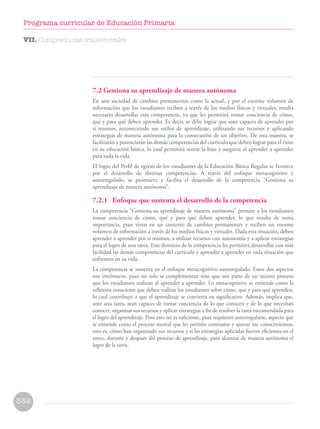 7.2 Gestiona su aprendizaje de manera autónoma
En una sociedad de cambios permanentes como la actual, y por el enorme volumen de
información que los estudiantes reciben a través de los medios físicos y virtuales, resulta
necesario desarrollar esta competencia, ya que les permitirá tomar conciencia de cómo,
qué y para qué deben aprender. Es decir, se debe lograr que sean capaces de aprender por
sí mismos, reconociendo sus estilos de aprendizaje, utilizando sus recursos y aplicando
estrategias de manera autónoma para la consecusión de un objetivo. De esta manera, se
facilitarán y potenciarán las demás competencias del currículo que deben lograr para el éxito
en su educación básica, lo cual permitirá sentar la base y asegurar el aprender a aprender
para toda la vida.
El logro del Perfil de egreso de los estudiantes de la Educación Básica Regular se favorece
por el desarrollo de diversas competencias. A través del enfoque metacognitivo y
autorregulado, se promueve y facilita el desarrollo de la competencia “Gestiona su
aprendizaje de manera autónoma”.
7.2.1 Enfoque que sustenta el desarrollo de la competencia
La competencia “Gestiona su aprendizaje de manera autónoma” permite a los estudiantes
tomar conciencia de cómo, qué y para qué deben aprender, lo que resulta de suma
importancia, pues viven en un contexto de cambios permanentes y reciben un enorme
volumen de información a través de los medios físicos y virtuales. Dada esta situación, deben
aprender a aprender por sí mismos, a utilizar recursos con autonomía y a aplicar estrategias
para el logro de una tarea. Este dominio de la competencia les permitirá desarrollar con más
facilidad las demás competencias del currículo y aprender a aprender en toda situación que
enfrenten en su vida.
La competencia se sustenta en el enfoque metacognitivo-autorregulado. Estos dos aspectos
son intrínsecos, pues no solo se complementan sino que son parte de un mismo proceso
que los estudiantes realizan al aprender a aprender. Lo metacognitivo se entiende como la
reflexión consciente que deben realizar los estudiantes sobre cómo, qué y para qué aprenden,
lo cual contribuye a que el aprendizaje se convierta en significativo. Además, implica que,
ante una tarea, sean capaces de tomar conciencia de lo que conocen y de lo que necesitan
conocer, organizar sus recursos y aplicar estrategias a fin de resolver la tarea encomendada para
el logro del aprendizaje. Pero esto no es suficiente, pues requieren autorregularse, aspecto que
se entiende como el proceso mental que les permite contrastar y ajustar sus conocimientos,
esto es, cómo han organizado sus recursos y si las estrategias aplicadas fueron eficientes en el
antes, durante y después del proceso de aprendizaje, para alcanzar de manera autónoma el
logro de la tarea.
VII. Competencias transversales
332
Programa curricular de Educación Primaria
 
