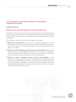 7.2.2 Competencia, capacidad, estándares de aprendizaje y
desempeños por grado.
COMPETENCIA
Gestiona su aprendizaje de manera autónoma
El estudiante es consciente del proceso que realiza para aprender. Eso le permite participar de
manera autónoma en el proceso de su aprendizaje, gestionar ordenada y sistemáticamente las
acciones a realizar, evaluar sus avances y dificultades, así como asumir gradualmente el control
de esta gestión.
Esta competencia implica la movilización de las siguientes capacidades:
• Define metas de aprendizaje: Es darse cuenta y comprender aquello que se necesita
aprender para resolver una tarea dada. Es reconocer los saberes, las habilidades y los recursos
que están a su alcance y si estos le permitirán lograr la tarea, para que a partir de ello pueda
plantear metas viables.
• Organiza acciones estratégicas para alcanzar sus metas de aprendizaje: Implica que debe
pensar y proyectarse en cómo organizarse mirando el todo y las partes de su organización
y determinar hasta dónde debe llegar para ser eficiente, así como establecer qué hacer para
fijar los mecanismos que le permitan alcanzar sus metas de aprendizaje.
• Monitorea y ajusta su desempeño durante el proceso de aprendizaje: Es hacer
seguimiento de su propio grado de avance con relación a las metas de aprendizaje que se ha
propuesto, mostrando confianza en sí mismo y capacidad para autorregularse. Evalúa si las
acciones seleccionadas y su planificación son las más pertinentes para alcanzar sus metas de
aprendizaje. Implica la disposición e iniciativa para hacer ajustes oportunos a sus acciones
con el fin de lograr los resultados previstos.
Ministerio de Educación
333
Currículo Nacional
cn
Ministerio de Educación
 