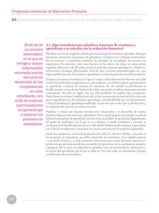 32
Programa curricular de Educación Primaria
III. Orientaciones para planificar el proceso de enseñanza, aprendizaje y evaluación
Evaluar es
un proceso
sistemático
en el que se
recoge y valora
información
relevante acerca
del nivel de
desarrollo de las
competencias
en cada
estudiante, con
el fin de mejorar
oportunamente
su aprendizaje
o mejorar los
procesos de
enseñanza.
3.1 ¿Qué entendemos por planificar el proceso de enseñanza y
aprendizaje y su relación con la evaluación formativa?
Planificar es el arte de imaginar y diseñar procesos para que los estudiantes aprendan. Parte por
determinar claramente el propósito de aprendizaje (competencias y enfoques transversales).
En este proceso, es importante considerar las aptitudes, las necesidades, los intereses, las
experiencias, los contextos, entre otros factores, de los niños y las niñas, así como prever,
organizar, reflexionar y decidir sobre recursos y materiales, procesos pedagógicos y didácticos,
interacciones, estrategias diferenciadas, clima de aula, contextos socioambientales, etc., que
hagan posible el proceso de enseñanza, aprendizaje y evaluación para alcanzar dicho propósito.
Evaluar es un proceso sistemático en el que se recoge y valora información relevante acerca del
niveldedesarrollodelascompetenciasencadaestudiante,conelfindemejoraroportunamente
su aprendizaje o mejorar los procesos de enseñanza. En este sentido, la planificación es
flexible, porque se trata de una hipótesis de trabajo que puede considerar situaciones previstas
o emergentes. No debe ser rígida, sino que debe posibilitar los cambios que se requieran.
Puede entrar en revisión y modificación cada vez que sea necesario en función de la evaluación
que se haga del proceso de enseñanza y aprendizaje, con la finalidad de que sea más pertinente
y eficaz al propósito de aprendizaje establecido. Es por esto que se dice que la planificación y
la evaluación son caras de una misma moneda.
Planificar y evaluar son procesos estrechamente relacionados y se desarrollan de manera
intrínseca al proceso de enseñanza y aprendizaje. Esto se puede apreciar, por ejemplo, cuando se
definen los propósitos de aprendizaje con base en las necesidades de aprendizaje diagnosticadas
del grupo de estudiantes con el que se va a trabajar; o cuando estudiantes y docentes se
involucran en la identificación de avances y dificultades del proceso de enseñanza y aprendizaje
con el fin de retroalimentar y reorientar este proceso para alcanzar los propósitos planteados.
Desde esta perspectiva, el proceso de planificación debe ser reflexivo, flexible y centrado en
los propósitos de aprendizaje que deben desarrollar los estudiantes. Esto significa generar
y usar desde el inicio y en todo momento información para tomar decisiones oportunas y
pertinentes que permitan atender las necesidades de aprendizaje de los estudiantes y ayudarlos
a progresar. Por su parte, la evaluación se considera como un proceso previo, permanente y
al servicio del aprendizaje, por lo que no debe ser vista solo como un instrumento útil para
certificar qué sabe un estudiante.
 