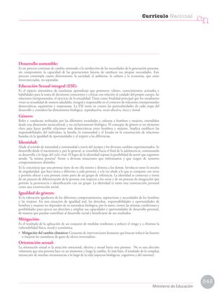 Desarrollo sostenible:
Es un proceso continuo de cambio orientado a la satisfacción de las necesidades de la generación presente,
sin comprometer la capacidad de las generaciones futuras de satisfacer sus propias necesidades. Este
proceso contempla cuatro dimensiones: la sociedad, el ambiente, la cultura y la economía, que están
interconectadas, no separadas.
Educación Sexual integral (ESI):
Es el espacio sistemático de enseñanza aprendizaje que promueve valores, conocimientos, actitudes y
habilidades para la toma de decisiones conscientes y críticas con relación al cuidado del propio cuerpo, las
relaciones interpersonales, el ejercicio de la sexualidad. Tiene como finalidad principal que los estudiantes
vivan su sexualidad de manera saludable, integral y responsable en el contexto de relaciones interpersonales
democráticas, equitativas y respetuosas. La ESI toma en cuenta las particularidades de cada etapa del
desarrollo y considera las dimensiones biológica- reproductiva, socio-afectiva, ética y moral.
Género:
Roles y conductas atribuidas por las diferentes sociedades y culturas a hombres y mujeres, entendidos
desde una dimensión sociocultural, y no exclusivamente biológica. El concepto de género es un elemento
clave para hacer posible relaciones más democráticas entre hombres y mujeres. Implica establecer las
responsabilidades del individuo, la familia, la comunidad y el Estado en la construcción de relaciones
basadas en la igualdad de oportunidades y el respeto a las diferencias.
Identidad:
Alude al sentido de mismidad y continuidad a través del tiempo y los diversos cambios experimentados. Se
desarrolla desde el nacimiento y, por lo general, se consolida hacia el final de la adolescencia, continuando
su desarrollo a lo largo del ciclo vital. El logro de la identidad supone la posibilidad de sentir que seguimos
siendo “la misma persona” frente a diversas situaciones que enfrentamos y que exigen de nosotros
comportamientos disímiles.
Es la conciencia que una persona tiene de ser ella misma y distinta a los demás. Involucra tanto la noción
de singularidad, que hace única y diferente a cada persona, y a la vez alude a lo que se comparte con otros
y permite ubicar a una persona como parte de un grupo de referencia. La identidad se construye a través
de un proceso de diferenciación de la persona con respecto a los otros y de un proceso de integración que
permite la pertenencia e identificación con un grupo. La identidad es tanto una construcción personal
como una construcción social.
Igualdad de género:
Es la valoración igualitaria de los diferentes comportamientos, aspiraciones y necesidades de los hombres
y las mujeres. En una situación de igualdad real, los derechos, responsabilidades y oportunidades de
hombres y mujeres no dependen de su naturaleza biológica, por lo tanto, tienen las mismas condiciones y
posibilidades para ejercer sus derechos y ampliar sus capacidades y oportunidades de desarrollo personal,
de manera que puedan contribuir al desarrollo social y beneficiarse de sus resultados.
Mitigación:
Es el resultado de la aplicación de un conjunto de medidas tendientes a reducir el riesgo y a eliminar la
vulnerabilidad física, social y económica.
• Mitigación del cambio climático: Conjunto de intervenciones humanas que buscan reducir las fuentes
o mejorar los sumideros de gases de efecto invernadero.
Orientación sexual:
La orientación sexual es la atracción emocional, afectiva y sexual hacia otra persona. No es una elección
voluntaria que una persona hace en un momento y luego la cambia. Es más bien, el resultado de la compleja
interacción de muchas circunstancias a lo largo de la vida (aspectos biológicos, cognitivos y del entorno).
343
Currículo Nacional
cn
Ministerio de Educación
 