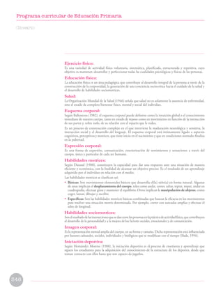Ejercicio físico:
Es una variedad de actividad física voluntaria, sistemática, planificada, estructurada y repetitiva, cuyo
objetivo es mantener, desarrollar y perfeccionar todas las cualidades psicológicas y físicas de las personas.
Educación física:
La educación física es un área pedagógica que contribuye al desarrollo integral de la persona a través de la
construcción de la corporeidad, la generación de una conciencia sociocrítica hacia el cuidado de la salud y
el desarrollo de habilidades sociomotrices.
Salud:
La Organización Mundial de la Salud (1946) señala que salud no es solamente la ausencia de enfermedad,
sino el estado de completo bienestar físico, mental y social del individuo.
Esquema corporal:
Según Ballesteros (1982), el esquema corporal puede definirse como la intuición global o el conocimiento
inmediato de nuestro cuerpo, tanto en estado de reposo como en movimiento en función de la interacción
de sus partes y, sobre todo, de su relación con el espacio que le rodea.
Es un proceso de construcción complejo en el que interviene la maduración neurológica y sensitiva, la
interacción social y el desarrollo del lenguaje. El esquema corporal está íntimamente ligado a aspectos
cognitivos, perceptivos y motrices, que tiene inicio en el nacimiento y que en condiciones normales finaliza
en la pubertad.
Expresión corporal:
Es una forma de expresión, comunicación, exteriorización de sentimientos y sensaciones a través del
cuerpo, única y particular de cada ser humano.
Habilidades motrices:
Según Durand (1988), constituyen la capacidad para dar una respuesta ante una situación de manera
eficiente y económica, con la finalidad de alcanzar un objetivo preciso. Es el resultado de un aprendizaje
adquirido por el individuo en relación con el medio.
Las habilidades motrices se clasifican así:
• Básicas: Son movimientos elementales básicos que desarrolla el(la) niño(a) en forma natural. Algunas
de estas implican el desplazamiento del cuerpo, tales como andar, correr, saltar, reptar, trepar, andar en
cuadrupedia, efectuar giros y mantener el equilibrio. Otros implican la manipulación de objetos, como
coger, lanzar, dibujar y escribir.
• Específicas: Son las habilidades motrices básicas combinadas que buscan la eficacia en los movimientos
para resolver una situación motriz determinada. Por ejemplo, correr con zancadas amplias y efectuar el
salto de longitud.
Habilidades sociomotrices:
Sonelresultadodelasinteraccionesquesedanentrelaspersonasenlaprácticadeactividadfísica,quecontribuyen
al desarrollo de la personalidad y a la mejora de los factores sociales, emocionales y de comunicación.
Imagen corporal:
Es la representación mental amplia del cuerpo, en su forma y tamaño. Dicha representación está influenciada
por factores culturales, sociales, individuales y biológicos que se modifican con el tiempo (Slade, 1994).
Iniciación deportiva:
Según Hernández Moreno (1988), la iniciación deportiva es el proceso de enseñanza y aprendizaje que
siguen los estudiantes para la adquisición del conocimiento de la estructura de los deportes, desde que
toman contacto con ellos hasta que son capaces de jugarlos.
Glosario
346
Programa curricular de Educación Primaria
 