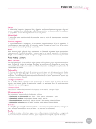 Juego:
Es una actividad espontánea, placentera, libre y educativa, que favorece las interacciones que se dan en el
entorno y guarda un cierto orden dado por reglas. El juego constituye un elemento vital en los estudiantes,
ya que posibilita las bases del comportamiento social de la persona.
Motricidad:
La motricidad es una manifestación de la corporeidad puesta en acción de manera pensada, intencional
y emocional.
Postura corporal:
Es la alineación simétrica y proporcional de los segmentos corporales alrededor del eje de la gravedad. Es
considerada como la actividad refleja del cuerpo con relación al espacio, así como la base de las acciones
motrices y de los procesos de aprendizaje relacionados.
Tono
Según Berruezo (2000), la función tónica es importante en el desarrollo psicomotor, puesto que organiza el
esquema corporal, el equilibrio, la posición y la postura, que son las bases de la actuación y el movimiento
dirigido e intencional. El tono depende de un proceso de regulación neuromotora, neurosensorial y emocional.
Área: Arte y Cultura
Artes visuales:
Son las manifestaciones que incluyen una amplia gama de formas, géneros y estilos de las artes tradicionales
como el dibujo, la pintura, la escultura, el grabado, la arquitectura y la fotografía, así como el arte
comercial, los oficios tradicionales y plásticos, el diseño industrial, el arte del performance y los medios de
comunicación electrónicos.
Animación:
Es el proceso de creación de la ilusión de movimiento a través de una serie de imágenes (recortes, dibujos,
imágenes digitales, papel, fotografías, marionetas, figuras esculpidas, etc.) que muestran ligeros cambios
progresivos y secuenciales en el tiempo utilizando diversas técnicas (arcilla, animación con recortes, stop
motion y otros procesos digitales).
Códigos culturales:
Son los modos de hacer y pensar que son ejecutados por un pueblo o grupo de personas de manera
específica (por ejemplo, el ritual de saludarse con la mano o un beso) y que tienen un significado común
y distintivo para ese pueblo o grupo.
Composición:
Estructura que combina los elementos de los lenguajes con un sentido, concepto o lógica.
Elementos del arte
Son componentes fundamentales de los lenguajes artísticos.
• Elementos de las artes visuales: línea, figura y forma, espacio, color, textura y valor.
• Elementos de la danza: cuerpo, espacio, tiempo, energía, relación.
• Elementos del teatro: personaje/rol, relación, tiempo y lugar, tensión, enfoque y énfasis.
• Elementos de la música: duración, tono, dinámica, timbre, textura/armonía, forma.
Estética
Es la disciplina que contempla la naturaleza del arte y su función en la experiencia humana. Tiene que ver
con la necesidad de introducir la noción de belleza y los principios que la sustentan.
Estilo:
Es una forma particular o distintiva en la que se crea o realiza un trabajo artístico (una danza o una pintura);
se asocia a menudo con un artista en particular, grupo de performance, coreógrafo, o periodo de tiempo.
347
Currículo Nacional
cn
Ministerio de Educación
 