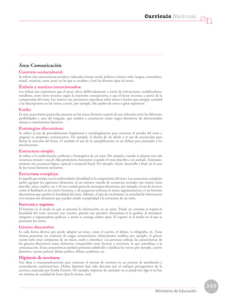 Área: Comunicación
Contexto sociocultural:
Se refiere a las características sociales y culturales (estrato social, político o étnico, roles, lengua, costumbres,
moral, creencias, entre otras) en las que se escriben y leen los diversos tipos de textos.
Énfasis y matices intencionados:
Los énfasis son expresiones que el autor releva deliberadamente a través de reiteraciones, modalizadores,
metáforas, entre otros recursos, según la intención comunicativa, y que el lector reconoce a partir de la
comprensión del texto. Los matices son precisiones específicas sobre temas o hechos que otorgan variedad
a las descripciones en los textos a través, por ejemplo, del cambio de tonos o giros expresivos.
Estilo:
Es una característica particular presente en los textos literarios a partir de una selección entre las diferentes
posibilidades y usos del lenguaje, que tienden a constituirse como rasgos distintivos de determinados
autores o movimientos literarios.
Estrategias discursivas:
Se refiere al uso de procedimientos lingüísticos y extralingüísticos para construir el sentido del texto y
asegurar su propósito comunicativo. Por ejemplo, el diseño de un afiche o el uso de mayúsculas para
llamar la atención del lector. O también el uso de la ejemplificación en un debate para persuadir a los
interlocutores.
Estructura simple:
Se refiere a la conformación uniforme y homogénea de un texto. Por ejemplo, cuando se plantea una sola
secuencia textual o una de ellas predomina claramente (cuando el texto describe a un animal). Asimismo,
presenta una secuencia lógica, espacial y temporal lineal. Por ejemplo, inicio, desarrollo y final, en el caso
de los textos literarios narrativos.
Estructura compleja:
Es aquella que rompe con la uniformidad y linealidad en la composición del texto. Las estructuras complejas
suelen agrupar los siguientes elementos: a) un número variado de secuencias textuales (un mismo texto
describe, narra, explica, etc.); b) una variada gama de estrategias discursivas, por ejemplo, el uso de técnicas
como el flashback en los textos literarios, o de preguntas retóricas en textos argumentativos; c) un formato
discontinuo que quiebra la linealidad del texto. Además, el tipo de vocabulario, la cantidad de información
o la sintaxis son elementos que pueden añadir complejidad a la estructura de un texto.
Formato y soporte:
El formato es el modo en que se presenta la información en un texto. Puede ser continuo si respeta la
linealidad del texto (oración tras oración, párrafo tras párrafo); discontinuo si la quiebra al introducir
imágenes u organizadores gráficos; o mixto si conjuga ambos tipos. El soporte es el medio en el que se
presentan los textos.
Género discursivo:
Es cada forma diversa que puede adoptar un texto, como el cuento, el debate, la infografía, etc. Estas
formas presentan un conjunto de rasgos característicos relativamente estables; por ejemplo, el género
cuento suele estar compuesto de un inicio, nudo y desenlace. Las personas utilizan las características de
los géneros discursivos como elementos compartidos entre lectores y escritores, lo que contribuye a la
comunicación. Estas características también permiten subdividir y clasificar los textos; por ejemplo, cuento
fantástico, cuento policial, debate político, debate académico, etc.
Hipótesis de escritura:
Son ideas o conceptualizaciones para construir el sistema de escritura en un proceso de asimilación y
acomodación constructivista. Dichas hipótesis han sido descritas por el enfoque psicogenético de la
escritura sostenido por Emilia Ferreiro. Por ejemplo, hipótesis de cantidad: no se puede leer algo si no hay
un mínimo de cantidad de letras (por lo menos, tres).
349
Currículo Nacional
cn
Ministerio de Educación
 