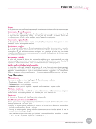 Sesgo:
Se da cuando en un texto la información se presenta de forma interesada hacia una tendencia o postura marcada.
Vocabulario de uso frecuente:
Es un conjunto de palabras cotidianas que el estudiante utiliza oralmente o por escrito como producto de
su interacción en el ámbito escolar, familiar y local. Por ende, está vinculado a su variedad dialectal. Por
ejemplo, en el norte del país se utiliza la palabra “churres” para referirse a los niños.
Vocabulario especializado:
Es el conjunto de términos técnicos propios de una disciplina o una ciencia. Estos aparecen en textos
académicos o textos de divulgación científica.
Vocabulario preciso:
Es un conjunto de palabras que usa el estudiante para transmitir sus ideas de manera exacta y puntual, es
decir, elige la acepción más adecuada a la situación comunicativa y el tema; por ejemplo, cuando hablamos
o escribimos, no solo utilizamos diferentes expresiones para comunicar la misma idea (vocabulario
variado), sino también términos precisos para marcar los matices de significación que las distinguen según
una determinada circunstancia.
Vocabulario variado:
Se refiere a la capacidad de alternar una diversidad de palabras con el mismo significado para evitar
repeticiones y lograr su propósito comunicativo; por ejemplo, al utilizar sinónimos o una diversidad de
adjetivos que modifican al sustantivo, como esclavitud norteamericana, hombre ejemplar, etc.
Validez y efectividad de la información:
La efectividad se refiere a la cualidad de la información de lograr el propósito planteado o de producir
efectos deseados en el público. La validez se refiere a si la información es verídica o tiene lógica. Es posible
determinar la validez tomando en cuenta los planteamientos del texto, la experiencia y los conocimientos
del lector, otros textos o fuentes de información y el contexto sociocultural del propio texto o del autor.
Área: Matemática
Afirmaciones:
Son conceptos que dan por cierto “algo” a partir de observaciones, que pueden ser:
• Predicciones: dadas por la intuición o conjeturas.
• Supuestos: dados a partir de indicios.
• Hipótesis: dadas a partir de lo posible o imposible que lleve a afirmar o negar su validez.
Atributos medibles:
Son propiedades observables y medibles de las formas bidimensionales y tridimensionales que se expresan
numéricamente. Por ejemplo: perímetro, área, volumen, peso, fuerza, velocidad, etc.
Contexto:
Se denomina así al espacio de la vida y las prácticas socioculturales.
Establecer equivalencias en el SND57
:
Proceso que consiste en componer y descomponer un número, que puede llevarse a cabo de dos maneras
distintas (Ministerio de Educación, 2009):
• Expresar un número natural compuesto por unidades de diferente orden del sistema denumeración
decimal, como las unidades, decenas y centenas.
• Expresar un número natural usando múltiples composiciones de una cantidad, además de usar las
unidades convencionales; por ejemplo:
64 = 50 + 14 se interpreta como “64 es igual que decir 5 decenas y 14 unidades”, o también, 7428 = 6M
+ 14C + 2D + 8U, así también, expresar 64 = 2 x 2 x 2 x 2 x 2 x 2.
351
Currículo Nacional
cn
Ministerio de Educación
 