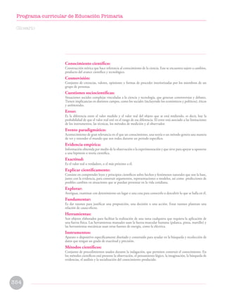 Conocimiento científico:
Construcción teórica que hace referencia al conocimiento de la ciencia. Este se encuentra sujeto a cambios,
producto del avance científico y tecnológico.
Cosmovisión:
Conjunto de creencias, valores, opiniones y formas de proceder interiorizadas por los miembros de un
grupo de personas.
Cuestiones sociocientíficas:
Situaciones sociales complejas vinculadas a la ciencia y tecnología, que generan controversias y debates.
Tienen implicancias en distintos campos, como los sociales (incluyendo los económicos y políticos), éticos
y ambientales.
Error:
Es la diferencia entre el valor medido y el valor real del objeto que se está midiendo, es decir, hay la
probabilidad de que el valor real esté en el rango de esa diferencia. El error está asociado a las limitaciones
de los instrumentos, las técnicas, los métodos de medición y al observador.
Evento paradigmático:
Acontecimiento de gran relevancia en el que un conocimiento, una teoría o un método genera una manera
de ver y entender el mundo que nos rodea durante un periodo específico.
Evidencia empírica:
Información obtenida por medio de la observación o la experimentación y que sirve para apoyar u oponerse
a una hipótesis o teoría científica.
Exactitud:
Es el valor real o verdadero, o el más próximo a él.
Explicar científicamente:
Consiste en comprender leyes y principios científicos sobre hechos y fenómenos naturales que son la base,
junto con la evidencia, para construir argumentos, representaciones o modelos, así como predicciones de
posibles cambios en situaciones que se puedan presentar en la vida cotidiana.
Explorar:
Averiguar, examinar con detenimiento un lugar o una cosa para conocerlo o descubrir lo que se halla en él.
Fundamentar:
Es dar razones para justificar una proposición, una decisión o una acción. Estas razones plantean una
relación de causa-efecto.
Herramientas:
Son objetos elaborados para facilitar la realización de una tarea cualquiera que requiera la aplicación de
una fuerza física. Las herramientas manuales usan la fuerza muscular humana (palanca, pinza, martillo) y
las herramientas mecánicas usan otras fuentes de energía, como la eléctrica.
Instrumentos:
Aparato o dispositivo específicamente diseñado y construido para ayudar en la búsqueda y recolección de
datos que tengan un grado de exactitud y precisión.
Métodos científicos:
Conjunto de procedimientos usados durante la indagación, que permiten construir el conocimiento. En
los métodos científicos está presente la observación, el pensamiento lógico, la imaginación, la búsqueda de
evidencias, el análisis y la socialización del conocimiento producido.
Glosario
354
Programa curricular de Educación Primaria
 