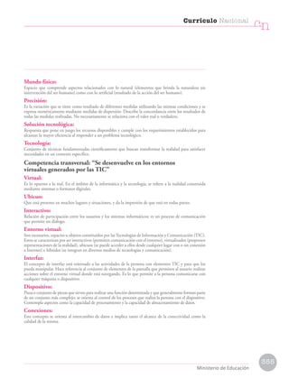 Mundo físico:
Espacio que comprende aspectos relacionados con lo natural (elementos que brinda la naturaleza sin
intervención del ser humano) como con lo artificial (resultado de la acción del ser humano).
Precisión:
Es la variación que se tiene como resultado de diferentes medidas utilizando las mismas condiciones y se
expresa numéricamente mediante medidas de dispersión. Describe la concordancia entre los resultados de
todas las medidas realizadas. No necesariamente se relaciona con el valor real o verdadero.
Solución tecnológica:
Respuesta que pone en juego los recursos disponibles y cumple con los requerimientos establecidos para
alcanzar la mayor eficiencia al responder a un problema tecnológico.
Tecnología:
Conjunto de técnicas fundamentadas científicamente que buscan transformar la realidad para satisfacer
necesidades en un contexto específico.
Competencia transversal: “Se desenvuelve en los entornos
virtuales generados por las TIC”
Virtual:
Es lo opuesto a lo real. En el ámbito de la informática y la tecnología, se refiere a la realidad construida
mediante sistemas o formatos digitales.
Ubicuo:
Que está presente en muchos lugares y situaciones, y da la impresión de que está en todas partes.
Interactivo:
Relación de participación entre los usuarios y los sistemas informáticos; es un proceso de comunicación
que permite un diálogo.
Entorno virtual:
Son escenarios, espacios u objetos constituidos por lasTecnologías de Información y Comunicación (TIC).
Estos se caracterizan por ser interactivos (permiten comunicación con el entorno), virtualizados (proponen
representaciones de la realidad), ubicuos (se puede acceder a ellos desde cualquier lugar con o sin conexión
a Internet) e híbridos (se integran en diversos medios de tecnologías y comunicación).
Interfaz:
El concepto de interfaz está orientado a las actividades de la persona con elementos TIC y para que los
pueda manipular. Hace referencia al conjunto de elementos de la pantalla que permiten al usuario realizar
acciones sobre el entorno virtual donde está navegando. Es lo que permite a la persona comunicarse con
cualquier máquina o dispositivo.
Dispositivo:
Pieza o conjunto de piezas que sirven para realizar una función determinada y que generalmente forman parte
de un conjunto más complejo; se orienta al control de los procesos que realiza la persona con el dispositivo.
Contempla aspectos como la capacidad de procesamiento y la capacidad de almacenamiento de datos.
Conexiones:
Este concepto se orienta al intercambio de datos e implica tanto el alcance de la conectividad como la
calidad de la misma.
355
Currículo Nacional
cn
Ministerio de Educación
 