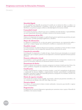 Identidad digital:
Es una condición que desarrolla una persona de acuerdo con su sistema de valores, su cultura y su
personalidad. Esta personalización se manifiesta a través de un conjunto de rasgos particulares que
identifican a una persona (o grupo) y definen su identidad digital en los entornos virtuales.
Comunidad virtual:
Es el conjunto de personas y colectivos que viven su ciudadanía ejerciendo derechos y responsabilidades,
así como compartiendo información, actividades e intereses en los entornos virtuales.
Aprovechamiento de las TIC:
Consiste en la adquisición de estrategias y su aplicación para generar experiencias que permitan, por parte
de las personas, consolidar aprendizajes significativos y duraderos.
Mapeo de información:
Es organizar la comprensión de un tema para generar interactivamente una representación gráfica o
espacial que se adapta al agregar nueva información o modificar su comprensión sobre la misma.
Portafolio virtual:
Es el almacenamiento de evidencias del proceso de enseñanza y aprendizaje en forma de objetos virtuales
de manera sistemática, a fin de compartirlas respetando las buenas prácticas de autoría.
Curación de contenido:
Es la búsqueda, la comparación y el análisis de tipos y fuentes diversas para sintetizarlas en un material
digital nuevo, que se comparte y presenta con una explicación o comentario respetando las buenas prácticas
de autoría.
Proyecto colaborativo virtual:
Es un producto o servicio generado a partir de la sistematización de sus interacciones y recursos en un
proceso de intercambio colaborativo de información basado en entornos virtuales.
Pensamiento de diseño:
Consiste en diseñar nuevos patrones, conceptos y propuestas en entornos virtuales para hacer frente a los
hechos y problemas, integrando una comprensión y reflexión sobre soluciones nuevas y creativas.
Gamificación:
Se refiere a la participación en juegos en entornos virtuales, a través de la manipulación de aplicaciones
y conduciendo los procesos dirigidos a comportamientos deseados, aprovechando la predisposición
psicológica a participar en juegos para desarrollar persistencia, anticipación a los resultados, atención a los
detalles y resolución de problemas.
Diseño de espacios virtuales:
Es la creación de un espacio virtual navegable, estructurado y coherente para presentar contenidos y, a la
vez, comunicarse; por ejemplo, sitios web, wikis, blogs, entre otros.
Narrativa digital:
Es el diseño y la construcción de objetos virtuales multimedia e interactivos para describir o registrar
eventos o acontecimientos.
Programación:
Es la generación de secuencias lógicamente organizadas para automatizar tareas o apoyar el desarrollo de
actividades en los entornos virtuales.
Glosario
356
Programa curricular de Educación Primaria
 