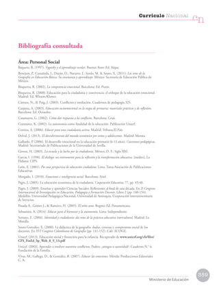Bibliografía consultada
Área: Personal Social
Baquero, R. (1997). Vygotsky y el aprendizaje escolar. Buenos Aires: Ed. Aique.
Benejam, P., Castañeda, J., Durán, D., Navarro, J., Sordo, M.  Souto, X. (2011). Los retos de la
Geografía en Educación Básica. Su enseñanza y aprendizaje. México: Secretaría de Educación Pública de
México.
Bisquerra, R. (2002). La competencia emocional. Barcelona: Ed. Praxis.
Bisquerra, R. (2008). Educación para la ciudadanía y convivencia: el enfoque de la educación emocional.
Madrid: Ed. Wloters Kluwer.
Cámara, N.,  Puig, J. (2003). Conflictos y mediación. Cuadernos de pedagogía 325.
Carpena, A. (2003). Educación socioemocional en la etapa de primaria: materiales prácticos y de reflexión.
Barcelona: Ed. Octaedro.
Casamayor, G. (2002). Cómo dar respuesta a los conflictos. Barcelona: Graó.
Constance, K. (2002). La autonomía como finalidad de la educación. Publicación Unicef.
Cortina, A. (2006). Educar para una ciudadanía activa. Madrid: Tribuna El País.
Delval, J. (2013). El descubrimiento del mundo económico por niños y adolescentes. Madrid: Morata.
Gallardo, P. (2006). El desarrollo emocional en la educación primaria (6-12 años). Cuestiones pedagógicas.
Madrid: Secretariado de Publicaciones de la Universidad de Sevilla.
Giroux, H. (2003). La escuela y la lucha por la ciudadanía. México, D. F.: Siglo XXI.
García, I. (1998). El diálogo: un instrumento para la reflexión y la transformación educativa. [inédito]. La
Habana: CIPS.
León, E. (2001). Por una perspectiva de educación ciudadana. Lima: Tarea-Asociación de Publicaciones
Educativas.
Morgado, I. (2010). Emociones e inteligencia social. Barcelona: Ariel.
Pagès, J. (2005). La educación económica de la ciudadanía. Cooperación Educativa, 77, pp. 45-48.
Pagès, J. (2009). Enseñar y aprender Ciencias Sociales: Reflexiones al final de una década. En II Congreso
Internacional de Investigación en Educación, Pedagogía y Formación Docente. Libro 2 (pp. 140-154).
Medellín: Universidad Pedagógica Nacional, Universidad de Antioquia, Corporación interuniversitaria
de Servicios.
Posada A., Gómez J.,  Ramírez, H. (2005). El niño sano. Bogotá: Ed. Panamericana.
Sebastiani, A. (2014). Educar para el bienestar y la autonomía. Lima: Independiente.
Soriano, E. (2004). Identidad y ciudadanía: dos retos de la práctica educativa intercultural. Madrid: La
Muralla.
Souto González, X. (2000). La didáctica de la geografía: dudas, certezas y compromiso social de los
docentes. En XVI Congreso Colombiano de Geografía (pp. 141-152). Cali: ACOGE.
Unicef. (2013). Educación social y financiera para la infancia. Recuperado de www.unicef.org/cfs/files/
CFS_FinEd_Sp_Web_8_5_13.pdf
Unicef. (2003). Aprender a resolver nuestros conflictos. Padres: ¿amigos o autoridad?: Cuaderno N.° 6.
Fundación de la Familia.
Vivas, M., Gallego, D.,  González, B. (2007). Educar las emociones. Mérida: Producciones Editoriales
C. A.
359
Currículo Nacional
cn
Ministerio de Educación
 