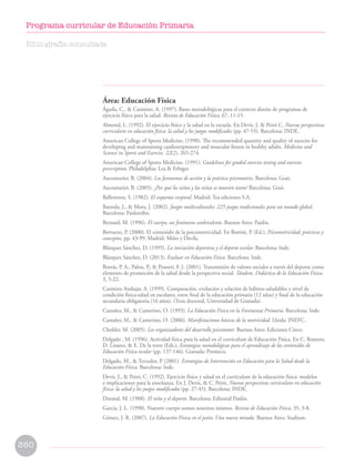 Área: Educación Física
Águila, C.,  Casimiro, A. (1997). Bases metodológicas para el correcto diseño de programas de
ejercicio físico para la salud. Revista de Educación Física, 67, 11-15.
Almond, L. (1992). El ejercicio físico y la salud en la escuela. En Devís, J.  Peiró C. Nuevas perspectivas
curriculares en educación física: la salud y los juegos modificados (pp. 47-55). Barcelona: INDE.
American College of Sports Medicine. (1990). The recommended quantity and quality of exercise for
developing and maintaining cardiorespiratory and muscular fitness in healthy adults. Medicine and
Science in Sports and Exercise. 22(2), 265-274.
American College of Sports Medicine. (1991). Guidelines for graded exercise testing and exercise
prescription. Philadelphia: Lea  Febiger.
Aucouturier, B. (2004). Los fantasmas de acción y la práctica psicomotriz. Barcelona: Graó.
Aucouturier, B. (2005). ¿Por qué los niños y las niñas se mueven tanto? Barcelona: Graó.
Ballesteros, S. (1982). El esquema corporal. Madrid: Tea ediciones S.A.
Bantula, J.,  Mora, J. (2002). Juegos multiculturales: 225 juegos tradicionales para un mundo global.
Barcelona: Paidotribo.
Bernard, M. (1996). El cuerpo, un fenómeno ambivalente. Buenos Aires: Paidós.
Berruezo, P. (2000). El contenido de la psicomotricidad. En Bottini, P. (Ed.), Psicomotricidad: prácticas y
conceptos, pp. 43-99. Madrid: Miño y Dávila.
Blázquez Sánchez, D. (1995). La iniciación deportiva y el deporte escolar. Barcelona: Inde.
Blázquez Sánchez, D. (2013). Evaluar en Educación Física. Barcelona: Inde.
Borrás, P. A., Palou, P.,  Ponseti, F. J. (2001). Transmisión de valores sociales a través del deporte como
elemento de promoción de la salud desde la perspectiva social. Tándem. Didáctica de la Educación Física,
3, 5-22.
Casimiro Andujar, A. (1999). Comparación, evolución y relación de hábitos saludables y nivel de
condición física-salud en escolares, entre final de la educación primaria (12 años) y final de la educación
secundaria obligatoria (16 años). (Tesis doctoral, Universidad de Granada).
Castañer, M.,  Camerino, O. (1993). La Educación Física en la Enseñanza Primaria. Barcelona: Inde.
Castañer, M.,  Camerino, O. (2006). Manifestaciones básicas de la motricidad. Lleida: INEFC.
Chokler, M. (2005). Los organizadores del desarrollo psicomotor. Buenos Aires: Ediciones Cinco.
Delgado , M. (1996). Actividad física para la salud en el currículum de Educación Física. En C. Romero,
D. Linares,  E. De la torre (Eds.), Estrategias metodológicas para el aprendizaje de los contenidos de
Educación Física escolar (pp. 137-146). Granada: Promeco.
Delgado, M.,  Tercedor, P. (2001). Estrategias de Intervención en Educación para la Salud desde la
Educación Física. Barcelona: Inde.
Devís, J.,  Peiró, C. (1992). Ejercicio físico y salud en el currículum de la educación física: modelos
e implicaciones para la enseñanza. En J. Devís,  C. Peiró, Nuevas perspectivas curriculares en educación
física: la salud y los juegos modificados (pp. 27-45). Barcelona: INDE.
Durand, M. (1988). El niño y el deporte. Barcelona: Editorial Paidós.
García, J. L. (1990). Nuestro cuerpo somos nosotros mismos. Revista de Educación Física, 35, 3-8.
Gómez, J. R. (2007). La Educación Física en el patio. Una nueva mirada. Buenos Aires: Stadium.
Bibliografía consultada
360
Programa curricular de Educación Primaria
 