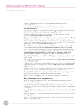 Ministry of Education. (2000). The Arts in the New Zealand Curriculum. Recuperado de 		
www.learningmedia.co.nz
Ministry of Education. (2009). The Ontario Curriculum. The Arts. Recuperado de 			
http://www.edu.gov.on.ca/
NCCAS. (2014). National Core Arts Standards: A Conceptual Framework for Arts Learning. Recuperado
de http://www.nationalartsstandards.org/content/conceptual-framework
Organización de las Naciones Unidas. (1948). Declaración Universal de los Derechos Humanos.
Recuperado de http://www.un.org/es/documents/udhr/
Organización del Bachillerato Internacional. (2014). Guía de artes visuales. Recuperado de www.ibo.org
Pugh Mc Cutchen, B. (2006). Teaching Dance as Art in Education. EUA: Editorial Human Kinetics.
Unesco. (2003). Métodos, contenidos y enseñanza de las artes en América Latina y el Caribe. Recuperado de
http://unesdoc.unesco.org/images/0013/001333/133377s.pdf
Unesco. (2005). Convención sobre la protección y promoción de la Diversidad de las Expresiones Culturales. París:
Unesco Publicaciones. Recuperado de http://unesdoc.unesco.org/images/0014/001429/142919s.pdf
Unesco. (2006). Hoja de Ruta para la Educación Artística. Conferencia Mundial sobre Educación Artística:
construir capacidades creativas para el siglo XXI. Lisboa: Unesco Publicaciones. Recuperado de http://
portal.unesco.org/culture/es/files/40000/12581058825hoja_de_ruta_para_la_educaci%f3n_
art%edstica.pdf/hoja%2bde%2bruta%2bpara%2bla%2beducaci%f3n%2bart%edstica.pdf
Unesco. (2010). World Conference on Arts Education “Building Creative Capacities for the 21st Century”.
Lisboa, Portugal.
Unicef. (1989). Convención sobre los derechos del niño. Recuperado de https://www.unicef.es/sites/www.
unicef.es/files/CDN_06.pdf
Vásquez, C. (2009). Lineamientos de políticas para la educación artística. Lima: Centro de Música y Danza
de la Pontificia Universidad Católica del Perú. Recuperado de http://cemduc.pucp.edu.pe/articulos/
mdp_articulo03.doc
Warmayllu. (2008). Arte Perú. Herencia diversidad cultural y escuela. Propuesta curricular para el área de
educación por el arte con enfoque intercultural de nivel primario. Lima: Códice Ediciones.
Warmayllu. (2010). Arte Perú. Música, Danza y Arte Dramático. Guía para trabajar los lenguajes artísticos
desde un enfoque intercultural en la escuela primaria. Lima: Códice Ediciones.
Weber, E., Patry, J.,  Spychiger, M. (1993). La música hace escuela. Essen: Die Blaue Eule.
Área: Comunicación en lengua materna
Barton, D., Hamilton, M.  Ivanic, R. (Eds.). (2003). Situated Literacies. Reading and Writing in
Context. New York: Routledge.
Bronckart, J. (2010). Desarrollo del lenguaje y didáctica de las lenguas. Buenos Aires: Miño y Dávila.
Calsamiglia, H.,  Tuson, A. (2007). Las cosas del decir. Manual de análisis del discurso. Segunda edición.
Barcelona: Paidós.
Cassany, D.  Castellà, J. (2010). Aproximación a la literacidad crítica. Perspectiva, Florianópolis, 28(2),
353-374.
Ferreiro, E.,  Teberosky, A. (1986). Los sistemas de escritura en el desarrollo del niño. 5.a
edición. México:
Editor Siglo Veintiuno.
Hymes, D. (1972). On Communicative Competence. En Pride, J. B.  Holmes, J., Sociolinguistics (pp.
269-293). Londres: Penguin Books.
Bibliografía consultada
362
Programa curricular de Educación Primaria
 