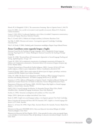 Kintsch, W.,  Mangalath, P. (2011). The construction of meaning. Topics in Cognitive Science 3, 346-370.
Lerner, D. (2001). Leer y escribir en la escuela: lo real, lo posible y lo necesario. México D. F.: Fondo de
Cultura Económica.
Lomas, C. (Ed.) (2014). La educación lingüística, entre el deseo y la realidad. Competencias comunicativas y
enseñanza del lenguaje. Barcelona: Ediciones Octaedro.
Ruiz, U. (Coord.) (2011). Didáctica de la lengua castellana y la literatura. Barcelona: Graó.
Van Dijk, T. (2009). Discourse and context. A sociocognitive approach. Cambridge: Cambridge
University Press.
Vich, V.,  Zavala, V. (2004). Oralidad y poder: herramientas metodológicas. Bogotá: Grupo Editorial Norma.
Áreas: Castellano como segunda lengua e Inglés
American Council for the Teaching of Foreign Languages. (2012). Standards for Foreign Language
Learning. Preparing for the 21st
Century. Washington: American Council for the Teaching of Foreign
Languages.
Canale, M. (1980). Theoretical Bases of Communicative Approaches to Second Language Teaching and
Testing. AppliedLinguistics, 1(1) pp. 1-47.
Canale, M. (1983). De la competencia comunicativa a la pedagogía comunicativa del lenguaje. En
Llobera et al. Competencia comunicativa. Documentos básicos en la enseñanza de lenguas extranjeras (pp.
63-83). Madrid: Edelsa.
Comisión Nacional para el Desarrollo de Pueblos Indígenas. (2003). Convenio 169 de la OIT sobre
pueblos indígenas y tribales en países independientes. México: Coordinadora editorial de CDI.
Consejo de Europa. (2002). Marco común europeo de referencia para las lenguas: aprendizaje, enseñanza,
evaluación (MCER). Madrid: Artes Gráficas Fernández.
Clarke, M. (1980). The Short Circuit Hypothesis of ESL Reading or When Language Competence
Interferes with Reading Performance. The Modern Language Journal, 64 (2). 203-209.
Cummins, J. (1976). Influence of Bilingualism on Cognitive Growth: A Synthesis of Research Findings and
Explanatory. Canada: Ontario Inst. for Studies in Education, Toronto. Bilingual Education Project.
Department of Education and Training. (2009). ESL/ESD Progress Map English as a Second Language
English as a Second Dialect. Australia: NEALS.
Duff, P. (2011). Second Language Socialization. En Alessandro Duranti, Elinor Ochs y Bambi
Schieffelin (Eds.), Handbook of Language Socialization. Nueva York: Blackwell.
Escobar, A. (1984). Variaciones sociolingüísticas del castellano en el Perú. Lima: IEP.
Indepa. (2010). Aportes para un enfoque intercultural. Lima: Autor.
Koda, K. (2005). Insights into second language reading: a cross-linguistic approach. New York: Cambridge.
Marco Curricular del Territorio del Norte (MCTN) Australia (1997). English as a Second Language-ESL
learners in NT schools. Australia.
Master, G.,  Foster, M. (1996). Progress Maps. Assessment Resource Kit. Australia, Victoria: Allanby Press
Printers.
Ministerio de Educación-DIGEIBIR (2013). Hacia una Educación Intercultural Bilingüe de Calidad.
Propuesta pedagógica. Lima: Autor.
Ministerio de Educación del Perú-Digeibir. (2013). ¿Cómo aprenden los niños y niñas una segunda lengua
y cómo identificar el nivel de dominio? Rutas del Aprendizaje en educación intercultural bilingüe. Fascículo A.
Lima: Autor.
363
Currículo Nacional
cn
Ministerio de Educación
 