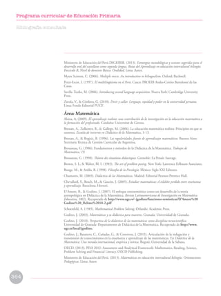Ministerio de Educación del Perú-DIGEIBIR. (2013). Estrategias metodológicas y sesiones sugeridas para el
desarrollo oral del castellano como segunda lengua. Rutas del Aprendizaje en educación intercultural bilingüe.
Fascículo B, Nivel de dominio Básico. Oralidad. Lima: Autor.
Myers Scotton, C. (2006). Multiple voices. An introduction to bilingualism. Oxford: Backwell.
Pozzi-Escot, I. (1997). El multilingüismo en el Perú. Cusco: PROEIB Andes-Centro Bartolomé de las
Casas.
Saville-Troike, M. (2006). Introducing second language acquisition. Nueva York: Cambridge University
Press.
Zavala, V.,  Córdova, G. (2010). Decir y callar. Lenguaje, equidad y poder en la universidad peruana.
Lima: Fondo Editorial PUCP.
Área: Matemática
Alsina, A. (2009). El aprendizaje realista: una contribución de la investigación en la educación matemática a
la formación del profesorado. Cataluña: Universitat de Girona.
Bressan, A., Zolkower, B.,  Gallego, M. (2004). La educación matemática realista: Principios en que se
sustenta. Escuela de invierno en Didáctica de la Matemática, 1-13.
Bressan, A.,  Bogisic, B. (1996). Las regularidades, fuente de aprendizajes matemáticos. Buenos Aires:
Secretaría Técnica de Gestión Curricular de Argentina.
Brousseau, G. (1986). Fundamentos y métodos de la Didáctica de la Matemática. Trabajos de
Matemática, 19.
Brousseau, G. (1998). Théorie des situations didactiques. Grenoble: La Pensée Sauvage.
Brown, S. I.,  Walter, M. I. (1983). The art of problem posing. New York: Lawrence Erlbaum Associates.
Bunge, M.,  Ardila, R. (1998). Filosofía de la Psicología. México: Siglo XXI Editores.
Chamorro, M. (2003). Didáctica de las Matemáticas. Madrid: Editorial Pearson Prentice Hall.
Chevallard, Y., Bosch, M.,  Gascón, J. (2005). Estudiar matemáticas: el eslabón perdido entre enseñanza
y aprendizaje. Barcelona: Horsori.
D’Amore, B.,  Godino, J. (2007). El enfoque ontosemiótico como un desarrollo de la teoría
antropológica en Didáctica de la Matemática. Revista Latinoamericana de Investigación en Matemática
Educativa, 10(2). Recuperado de http://www.ugr.es/~jgodino/funciones-semioticas/D’Amore%20
Godino%20_Relime%2010-2.pdf
Schoenfeld, A. (1985). Mathematical Problem Solving. Orlando: Academic Press.
Godino, J. (2003). Matemáticas y su didáctica para maestros. Granada: Universidad de Granada.
Godino, J. (2010). Perspectiva de la didáctica de las matemáticas como disciplina tecnocientífica.
Universidad de Granada: Departamento de Didáctica de la Matemática. Recuperado de http://www.
ugr.es/local/jgodino.
Godino, J., Batanero, C., Cañadas, G.,  Contreras, J. (2015). Articulación de la indagación y
transmisión de conocimientos en la enseñanza y aprendizaje de las matemáticas. En Didáctica de la
Matemática: Una mirada internacional, empírica y teórica. Bogotá: Universidad de la Sabana.
OECD. (2013). PISA 2012: Assessment and Analytical Framework: Mathematics, Reading, Science,
Problem Solving and Financial Literacy. OECD Publishing.
Ministerio de Educación del Perú. (2013). Matemáticas en educación intercultural bilingüe. Orientaciones
Pedagógicas. Lima: Autor.
Bibliografía consultada
364
Programa curricular de Educación Primaria
 