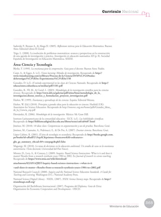 Sadovsky P., Bressan A.,  Aliaga H. (2005). Reflexiones teóricas para la Educación Matemática. Buenos
Aires: Editorial Libros El Zorzal.
Trigo, L. (2008). La resolución de problemas matemáticos: avances y perspectivas en la construcción
de una agenda de investigación y práctica. Investigación en educación matemática XII (p. 8). Sociedad
Española de Investigación en Educación Matemática, SEIEM.
Área: Ciencia y Tecnología
Blythe, T. (1999). La enseñanza para la comprensión. Guía para el docente. Buenos Aires: Paidós.
Carpi, A.,  Egger, A. (s.f.). Vision learning: Métodos de investigación. Recuperado de http://
www.visionlearning.com/es/library/Proceso-de-la-Ciencia/49/M%C3%A9todos-
deInvestigaci%C3%B3n:-Experimentaci%C3%B3n/150
González, D. (s.f.). El método experimental en las clases de Ciencias Naturales. Recuperado de http://
educaciones.cubaeduca.cu/medias/pdf/1181.pdf
González, R., Yll, M.,  Curiel, L. (2003). Metodología de la investigación científica para las ciencias
técnicas. Recuperado de http://www.sld.cu/galerias/pdf/sitios/bmn/metodologia_de_la_
investigacion.diseno_teorico_y_formulacion_proyecto_investigacion.pdf
Harlen, W. (1999). Enseñanza y aprendizaje de las ciencias. España: Editorial Morata.
Harlen, W. (Ed.) (2010). Principios y grandes ideas para la educación en ciencias. Hatfield (UK):
Association for Science Education. Recuperado de http://innovec.org.mx/home/pdfs/Grandes_Ideas_
de_la_Ciencia_esp.pdf
Hernández, R. (2006). Metodología de la investigación. México: Mc Graw Hill.
Instituto Latinoamericano de la comunidad educativa - ILCE. (s.f.). Las habilidades científicas.
Recuperado de http://bibliotecadigital.ilce.edu.mx/libros/texto/cn6/u04t07.html
Jiménez, M. (2010). 10 ideas clave. Competencias en argumentación y uso de pruebas. Barcelona: Graó.
Jiménez, M., Caamaño, A., Pedrinacci, E.,  De Pro, A. (2007). Enseñar ciencias. Barcelona: Graó.
López Cubino, R. (2001). El área de tecnología en secundaria. Recuperado de http://books.google.com.
pe/books?id=aRadEU1ArpACprintsec=frontcoverhl=essource=
gbs_ge_summary_rcad=0#v=onepageqf=false
Maguregi, M. (2010). La toma de decisiones en la educación ambiental. Un estudio de casos en la enseñanza
universitaria. (Tesis doctoral, Universidad del País Vasco).
Minner, D., Levy, A.,  Century, J. (2009). Inquiry- Based Science Instruction- What is it and does it
matter? Results from a research synthesis years 1984 to 2002. En Journal of research in science teaching.
Recuperado de https://www.ntnu.no/wiki/download/
attachments/8324914/JRST-Inquiry-based+science+instruction+-+what+is+it
+and+does+it+matter-+Results+from+a+research+synthesis+years+1984+to+2002.pdf
National Research Council. (2000). Inquiry and the National Science Education Standards. A Guide for
Teaching and Learning. Washington D.C.: National Academy Press.
National Science Digital Library - NSDL. (2007). NSDL Science literacy maps. Recuperado de http://
strandmaps.nsdl.org/
Organización del Bachillerato Internacional. (2007). Programa del Diploma. Guía de Física.
Organization for Economic Cooperation and Development - OECD.
365
Currículo Nacional
cn
Ministerio de Educación
 
