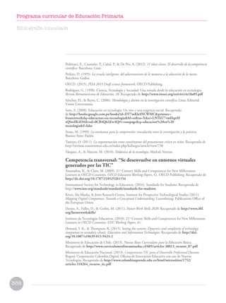 Pedrinaci, E., Caamaño, P., Cañal, P.,  De Pro, A. (2012). 11 ideas claves. El desarrollo de la competencia
científica. Barcelona: Graó.
Perkins, D. (1995). La escuela inteligente: del adiestramiento de la memoria a la educación de la mente.
Barcelona: Gedisa.
OECD. (2015). PISA 2015 Draft science framework. OECD Publishing.
Rodríguez, G. (1998). Ciencia, Tecnología y Sociedad: Una mirada desde la educación en tecnología.
Revista Iberoamericana de Educación, 18. Recuperado de http://www.rieoei.org/oeivirt/rie18a05.pdf
Sánchez, H.,  Reyes, C. (2006). Metodología y diseños en la investigación científica. Lima: Editorial
Visión Universitaria.
Soto, A. (2008). Educación en tecnología: Un reto y una exigencia social. Recuperado
de http://books.google.com.pe/books?id=DT7mKhANCWMCprintsec=
frontcoverdq=educacion+en+tecnologiahl=essa=Xei=LNTkU7vmHqnM
sQSwiIK4DAved=0CB4Q6AEwAQ#v=onepageq=educacion%20en%20
tecnologiaf=false
Stone, M. (1999). La enseñanza para la comprensión: vinculación entre la investigación y la práctica.
Buenos Aires: Paidós.
Tamayo, O. (2011). La argumentación como constituyente del pensamiento crítico en niños. Recuperado de
http://revistas.usantotomas.edu.co/index.php/hallazgos/article/view/738
Vázquez, A.,  Alarcón, M. (2010). Didáctica de la tecnología. Madrid: Síntesis.
Competencia transversal: “Se desenvuelve en entornos virtuales
generados por las TIC”
Ananiadou, K.,  Claro, M. (2009). 21st
Century Skills and Competences for New Millennium
Learners in OECD Countries. OECD Education Working Papers, 41. OECD Publishing. Recuperado de
http://dx.doi.org/10.1787/218525261154
International Society for Technology in Education. (2016). Standards for Students. Recuperado de
http://www.iste.org/standards/standards/standards-for-students
Kirsti, Ala-Mutka,  Joint Research Centre, Institute for Prospective Technological Studies (2011).
Mapping Digital Competence: Towards a Conceptual Understanding. Luxembourg: Publications Office of
the European Union.
Davies, A., Fidler, D.,  Gorbis, M. (2011). Future Work Skills 2020. Recuperado de http://www.iftf.
org/futureworkskills/
Instituto de Tecnologías Educativas. (2010). 21st
Century Skills and Competences for New Millennium
Learners in OECD Countries. EDU Working Papers, 41.
Howard, S. K.,  Thompson, K. (2015). Seeing the system: Dynamics and complexity of technology
integration in secondary schools. Education and Information Technologies. Recuperado de http://doi.
org/10.1007/s10639-015-9424-2
Ministerio de Educación de Chile. (2013). Nuevas Bases Curriculares para la Educación Básica.
Recuperado de http://www.curriculumenlineamineduc.cl/605/articles-30013_recurso_07.pdf
Ministerio de Educación Nacional. (2013). Competencias TIC para el Desarrollo Profesional Docente.
Bogotá: Corporación Colombia Digital. Oficina de Innovación Educativa con uso de Nuevas
Tecnologías. Recuperado de http://www.colombiaaprende.edu.co/html/micrositios/1752/
articles-318264_recurso_tic.pdf
Bibliografía consultada
366
Programa curricular de Educación Primaria
 
