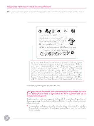 38
Programa curricular de Educación Primaria
En el aviso, el estudiante demuestra tomar en cuenta con claridad el propósito
de su texto, mediante la descripción de la chompa extraviada: indica el color, la
talla y algunas características; lo que, sin duda, facilitaría su búsqueda. Asimismo,
construye el texto desde su experiencia previa, ya que conoce la chompa, y también
sabe qué tipo de texto es el aviso y para qué sirve. Por otro lado, agrupa y ordena los
elementos del texto, referidos a cómo es la chompa y dónde entregarla. Para describir
las características, utiliza un vocabulario de uso frecuente (color, mangas, cuello) y
hace uso pertinente de recursos gráficos, tales como letras mayúsculas, color, dibujos
de la chompa. Los recursos ortográficos que emplea (mayúscula al inicio del texto y
en nombres propios) otorgan mayor claridad al texto.
¿En qué nivel de desarrollo de la competencia se encuentran los niños
y las niñas?¿Cuán cerca o lejos están del nivel esperado y/o de los
desempeños de grado?
Esta información se obtiene al comparar el nivel esperado de los estándares de aprendizaje y/o
los desempeños de grado en relación con los aprendizajes que tienen los niños y las niñas; para
ello, se recomienda:
• Contrastar los aprendizajes que tienen los niños y las niñas con los niveles de los estándares
de aprendizaje y/o desempeños de grado, para saber qué logran hacer con relación a los
niveles esperados.
III. Orientaciones para planificar el proceso de enseñanza, aprendizaje y evaluación
 