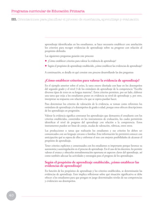 40
Programa curricular de Educación Primaria
aprendizaje identificadas en los estudiantes, se hace necesario establecer con antelación
los criterios para recoger evidencias de aprendizaje sobre su progreso con relación al
propósito definido.
Las siguientes preguntas guiarán este proceso:
• ¿Cómo establecer criterios para valorar la evidencia de aprendizaje?
• Según el propósito de aprendizaje establecido, ¿cómo establecer las evidencias de aprendizaje?
A continuación, se detalla en qué consiste este proceso desarrollando las dos preguntas:
¿Cómo establecer criterios para valorar la evidencia de aprendizaje?
En el ejemplo anterior sobre el aviso, la tarea estuvo diseñada con base en los desempeños
del segundo grado y el nivel 3 de los estándares de aprendizaje de la competencia “Escribe
diversos tipos de texto en su lengua materna”. Estos criterios permiten, por un lado, elaborar
una tarea que exija a los estudiantes poner en evidencia su nivel de aprendizaje y, por otro,
interpretar su respuesta con relación a lo que se espera puedan hacer.
Para determinar los criterios de valoración de la evidencia, se toman como referentes los
estándares de aprendizaje y/o desempeños de grado o edad, porque estos ofrecen descripciones
de los aprendizajes en progresión.
Valorar la evidencia significa contrastar los aprendizajes que demuestra el estudiante con los
criterios establecidos, contenidos en los instrumentos de evaluación, los cuales permitirán
identificar el nivel de progreso del aprendizaje con relación a la competencia. Estos
instrumentos pueden ser listas de cotejo, escalas de valoración, rúbricas, entre otros.
Las producciones o tareas que realizarán los estudiantes y sus criterios les deben ser
comunicados con un lenguaje cercano o familiar. Esta información les permitirá conocer con
anticipación qué se espera de ellos y enfrentar el reto con mejores posibilidades de alcanzar el
propósito de aprendizaje.
Tener criterios explícitos y consensuados con los estudiantes es importante porque favorece su
autonomía y autorregulación en el proceso de aprendizaje. En el caso de los docentes, les permite
valorar el avance y ofrecerles retroalimentación oportuna en aspectos claves del aprendizaje, así
como también adecuar las actividades y estrategias para el progreso de los aprendizajes.
Según el propósito de aprendizaje establecido, ¿cómo establecer las
evidencias de aprendizaje?
En función de los propósitos de aprendizaje y los criterios establecidos, se determinarán las
evidencias de aprendizaje. Esto implica reflexionar sobre qué situación significativa se debe
ofrecer a los estudiantes para que pongan en juego determinados niveles de sus competencias
y evidencien sus desempeños.
III. Orientaciones para planificar el proceso de enseñanza, aprendizaje y evaluación
 