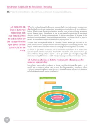 48
Programa curricular de Educación Primaria
IV. Tutoría y orientación educativa en el nivel de Educación Primaria
En el el nivel de Educación Primaria se desarrolla la tutoría de manera permanente y
planificada, con lo cual se garantiza el acompañamiento socioafectivo de los estudiantes a
lo largo del año escolar. Este acompañamiento se define como la interacción que se establece
entre el docente tutor y el estudiante, la cual se sustenta en la construcción de un vínculo
afectivo. A través de dicho acompañamiento, el docente tutor busca el bienestar de los
estudiantes orientándolos a la toma de decisiones autónomas, a la construcción de su proyecto
de vida, al desarrollo de competencias socioafectivas y cognitivas, etc.
La forma como está organizado el nivel de Educación Primaria permite que el docente de aula
pueda conocer y realizar acompañamiento constante a su grupo de estudiantes y, por ende, tenga
mejores posibilidades de ofrecerles orientación y apoyo permanente según sus necesidades.
La manera en que el tutor se relaciona con sus estudiantes es un modelo de las interacciones
que estos deben construir en su vida. Para muchos estudiantes, vivir relaciones en las que
existe confianza, diálogo, afecto y respeto —en las que sienten que son aceptados y pueden
expresarse sincera y libremente— será la principal ayuda que podrán obtener de sus tutores.
4.1 ¿Cómo se relaciona la Tutoría y orientación educativa con los
enfoques transversales?
Los enfoques transversales se traducen en formas específicas de actuar, las cuales —en la
medida que se consideran valiosas y, por lo tanto, deseables para todos— constituyen valores
y actitudes que tanto estudiantes como docentes y autoridades deben esforzarse por demostrar
en la dinámica diaria de la institución educativa.
La manera en
que el tutor se
relaciona con
sus estudiantes
es un modelo de
las interacciones
que estos deben
construir en su
vida.
Tutoria
Competencias
Enfoques transversales
Orientación
 