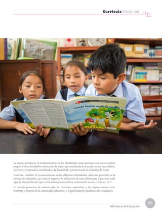 49
Currículo Nacional
cn
Ministerio de Educación
La tutoría promueve el reconocimiento de los estudiantes como personas con características
propiasybuscabrindarlesorientacióndemanerapersonalizadadeacuerdoconsusnecesidades,
intereses y expectativas atendiendo a la diversidad y promoviendo la inclusión de todos.
Fomenta, también, el reconocimiento de las diferentes identidades culturales presentes en la
institución educativa, así como el respeto y la valoración de estas diferencias, y previene todo
tipo de discriminación (por etnia, idioma, costumbres, orientación sexual, creencias, etc.).
La tutoría promueve la construcción de relaciones equitativas y de respeto mutuo entre
hombres y mujeres de la comunidad educativa, y la participación igualitaria de estudiantes.
 