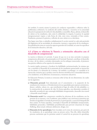 50
Programa curricular de Educación Primaria
Así también, la tutoría orienta la práctica de conductas responsables y reflexivas sobre la
problemática ambiental y la condición del cambio climático, e incentiva en la comunidad
educativa la apropiación de estilos de vida saludables y sostenibles. Busca, además, el desarrollo
de valores en los estudiantes, tales como la solidaridad, la empatía, la justicia, la equidad
intergeneracional, respeto a toda forma de vida, entre otros, orientados al bien común.
Finalmente, promueve la práctica y reflexión de estos valores en su vida diaria.
Para lograr estos fines, se planifica cuidadosamente la acción tutorial en cada aula partiendo
del diagnóstico de las necesidades de orientación, intereses y expectativas de los estudiantes.
Esta planificación toma en cuenta los aspectos generales de la realidad, así como los específicos
de la institución educativa y del aula.
4.2 ¿Cómo se relaciona la Tutoría y orientación educativa con el
desarrollo de competencias?
La tutoría es inherente al currículo. A pesar de que no es un área curricular ni propone
competencias adicionales a las presentadas en el Currículo Nacional, contribuye al desarrollo
de estas y de los valores y actitudes relacionados con los enfoques transversales, al promover
una práctica reflexiva en los espacios de orientación.
La tutoría implica promover y fortalecer las habilidades socioemocionales, las mismas que
van a contribuir al desarrollo de la autonomía de los estudiantes potenciando su interacción
con los demás y la valoración de sí mismos. Así también, se prolonga y se consolida en la
interacción constante que se produce entre los diversos miembros de la comunidad educativa
y los estudiantes, en las diferentes circunstancias y momentos educativos.
En Educación Primaria, la tutoría se estructura sobre la base de tres dimensiones, las cuales
son las siguientes:
a) Dimensión personal: Está relacionada con el conocimiento y la aceptación de los
estudiantes de sí mismos, y el fortalecimiento de sus capacidades para expresar sentimientos,
deseos y anhelos, valores, etc., que contribuirán al logro de estilos de vida saludables y a
la construcción de su proyecto de vida. En forma específica, esta dimensión considera el
desarrollo socioafectivo que contempla habilidades intrapersonales, desarrollo ético-moral
y desarrollo sexual integral.
b) Dimensión social: Este componente considera las relaciones de los estudiantes con las
personas de su entorno y con el ambiente, para establecer una convivencia armoniosa que
fortalezca la igualdad, el sentido de pertenencia y la participación, a través de la búsqueda del
bien común. En forma específica, contempla el desarrollo de habilidades interpersonales,
habilidades prosociales y habilidades proambientales para prevenir situaciones de riesgo
(bullying, abuso sexual, embarazo adolescente, drogas, etc).
c) Dimensión de los aprendizajes: Está vinculada con la toma de conciencia, por parte de
los estudiantes, de su aprendizaje como un proceso activo. Para ello, deben desarrollar
procesos autónomos que les permitan asumir el control de sus procesos de aprendizaje
IV. Tutoría y orientación educativa en el nivel de Educación Primaria
 