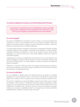 53
Currículo Nacional
cn
Ministerio de Educación
4.4 ¿Cómo trabajamos la tutoría en el nivel de Educación Primaria?
La tutoría se caracteriza por su flexibilidad, puesto que debe
responder y adaptarse a las necesidades de orientación, así
como a los intereses y expectativas de los estudiantes.
La tutoría grupal
Se trata de la modalidad más conocida de la tutoría. Consiste en el encuentro grupal de los
estudiantes y su tutor, y de los estudiantes entre sí, en un clima de confianza y respeto que
propicie el crecimiento personal y grupal, así como el desarrollo de actitudes y valores que
favorezcan el interés por el otro y el trabajo colaborativo.
La tutoría grupal constituye un espacio de orientación y acompañamiento flexible, que debe
responder y adaptarse a las necesidades y expectativas de los estudiantes. Se realiza mediante
actividades interactivas, principalmente, a través de las sesiones de tutoría, las que estarán
organizadas en un plan de tutoría que el tutor podrá modificar cuando así lo exijan las
necesidades del grupo.
La planificación se sustenta en el diagnóstico inicial que hace el tutor, a partir del proceso de
reflexión pedagógica, la aplicación de instrumentos en el aula, la revisión de informes, actas
de notas y de comportamiento, etc. Podrá modificarse cuando así lo exijan las necesidades del
grupo de estudiantes.
Finalmente, es necesario recordar que existen otros espacios importantes para acompañar y
orientar a los estudiantes, como la hora de ingreso, de salida, de recreo, de formación, sesiones
de aprendizaje y actividades permanentes.
La tutoría individual
En esta modalidad, se abordan aspectos de índole personal que no pueden ser atendidos
grupalmente de manera adecuada o que van más allá de las necesidades de orientación del
grupo. En este sentido, el tutor se constituye como un soporte esencial para cada niño y niña.
Con este fin, se implementa un espacio de diálogo en el que el tutor puede conocer y orientar
al estudiante en forma discreta y confidencial, mostrando empatía, capacidad de escucha,
interés, ética y otras características que favorezcan la construcción de vínculos afectivos. Esto
posibilita que el estudiante sepa y sienta que cuenta con una persona dispuesta a apoyarlo,
a reforzar su autoestima y seguridad personal, lo cual requiere que los tutores desarrollen
habilidades básicas referidas a consejería y apoyo emocional.
 
