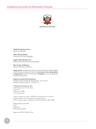 4
Programa curricular de Educación Primaria
Marilú Doris Martens Cortés
Ministra de Educación
Liliana Miranda Molina
Viceministra de Gestión Pedagógica
Angélica María Montané Lores
Directora General de Educación Básica Regular
Betty Veronica Caffo Suarez
Directora de Educación Primaria
Equipo técnico: especialistas de la Direccion General de Educación Básica Regular
y de la Dirección de Educación Primaria. Corrección de estilo, diseño gráfico
y diagramación: Ministerio de Educación. Fotografía: banco de fotografías del
Ministerio de Educación.
Programa curricular del nivel primaria
Aprobado mediante Resolución Ministerial N.° 281-2016-ED
Modificado mediante RM Nro. 159-2017-ED
© Ministerio de Educación, 2017
Calle Del Comercio 193, San Borja
Lima, Perú.
Teléfono: 615-5800
www.minedu.gob.pe
Todos los derechos reservados. Prohibida la reproducción de este libro por
cualquier medio, total o parcialmente, sin permiso expreso.
Hecho el depósito legal en la Biblioteca Nacional del Perú N.° 2016-10608
Primera edición: marzo 2017
Tiraje:
Impreso en:
Dirección de imprenta.
Impreso en el Perú / Printed in Peru
 