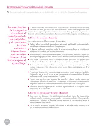 60
Programa curricular de Educación Primaria
La organización de los espacios educativos, el uso adecuado y pertinente de los materiales y
recursos educativos, y el rol docente brindan entornos e interacciones que permiten tener
un clima favorable para el aprendizaje. Estas son condiciones claves que favorecen y garantizan el
desarrollo del potencial de los estudiantes. A continuación brindamos algunas recomendaciones:
5.1 Sobre los espacios educativos
Los espacios educativos deben organizarse de manera que:
• Faciliten la libre interacción de los estudiantes, así como la posibilidad de realizar actividades
individuales y colaborativas, de forma cómoda y segura.
• El docente pueda tener un registro amplio de lo que sucede en el espacio, permitiéndole
acompañar las actividades que realizan los estudiantes.
• Sean seguros para evitar accidentes y resguardar la salud, protegiendo elementos u objetos que
puedan generar peligro (enchufes, armarios u otros elementos que no estén bien asegurados).
• Estén acorde a las diferentes edades y características de los estudiantes. Por ejemplo, tener
mobiliario acorde al tamaño de los estudiantes, espacios para la socialización, entre otros.
• Promover la iluminación y ventilación natural, al permitir que se puedan abrir y cerrar las
ventanas y/o puertas, y evitar cubrirlas con carteles u otros objetos que impidan el paso de la
luz y el aire.
• Permanezcan limpios y bien mantenidos para garantizar un espacio acogedor y saludable.
Esto significa que las superficies con las que se tenga contacto directo, estén libres de polvo,
residuos de comida u otros que contaminen el espacio.
• Cuenten con superficies para organizar los materiales, trabajos, carteles u otros que
contribuyan al propósito de aprendizaje. Evitar recargar las paredes con colores llamativos,
imágenes u otros que no contribuyan a mantener la armonía y la calma en los espacios.
• Promuevan el sentido de pertenencia al incentivar la personalización de los espacios con las
producciones de los estudiantes.
5.2 Sobre los materiales y recursos educativos
• Estos deben ser diseñados y/o seleccionados teniendo en cuenta las características
madurativas de los estudiantes, sus necesidades y estilos de aprendizaje. Deben responder
a su contexto y promover la diversidad cultural, así como la ecoeficiencia en la cual se
refuerza la aplicación de las 3R.
• No ser tóxicos, permanecer limpios y almacenados en adecuadas condiciones higiénicas
que les permitan conservarse en buen estado.
La organización
de los espacios
educativos, el
uso adecuado de
los materiales,
y el rol docente
brindan
entornos e
interacciones
que permiten
tener un clima
favorable para el
aprendizaje.
V. Espacios educativos, materiales y rol del adulto en el nivel de Educación Primaria
 