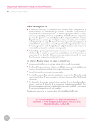 Se recomienda revisar las definiciones clave que
sustentan el Perfil de egreso del Currículo Nacional de la
Educación Básica, capítulo III.
Sobre las competencias
• Es importante destacar que las competencias están vinculadas entre sí y no pertenecen de
manera exclusiva al área curricular en la que se enfatiza su desarrollo. De esta manera, los
estudiantes harán uso de ellas de acuerdo a su pertinencia para poder enfrentar los retos y
situaciones de aprendizaje, reforzando lo aprendido y vinculando diferentes competencias
que posee. Por ejemplo, los estudiantes harán uso de su competencia “Resuelve problemas
de gestión de datos” cada vez que investiguen su entono con relación a un problema o
necesidad planteada para luego “Diseñar prototipos tecnológicos” o “Gestionar proyectos de
emprendimiento” que cubran esa necesidad. Estas vinculaciones pueden hacerse evidentes
de manera espontánea y través de la planificación colegiada para aprovechar al máximo las
oportunidades de vinculación y aplicación de competencias.
• El desarrollo y el aprendizaje de los niños y niñas menores de seis años son más integradores
y holísticos. En ese sentido, las competencias identificadas en este nivel responden a las
características de este desarrollo. Asimismo, estas competencias constituyen la base para el
desarrollo de otras competencias de su formación escolar.
Al interior de cada una de las áreas, se encontrará:
• Una presentación de las competencias que se desarrollarán en cada área curricular.
• El enfoque del área como el marco teórico y metodológico que tiene como finalidad orientar
el proceso de enseñanza y aprendizaje de las competencias a desarrollar.
• Las definiciones de las competencias y sus capacidades.
• Los estándares de aprendizaje nacionales que describen en ocho niveles el desarrollo de cada
competencia a lo largo de la trayectoria escolar y definen niveles esperados al finalizar cada
ciclo escolar.
• Los desempeños de grado, que son descripciones específicas de lo que hacen los estudiantes
respecto a los niveles de desarrollo de las competencias (estándares de aprendizaje). Estos
desempeños, en algunas ocasiones, son iguales en dos grados sucesivos, debido a esto requieren
de mayor tiempo para un desarrollo más complejo.
Seguidamente, se presentan las áreas curriculares del nivel de Educación Primaria:
VI. Áreas curriculares
70
Programa curricular de Educación Primaria
 