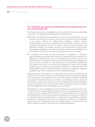 6.1.1 Enfoques que sustentan el desarrollo de las competencias en el
área de Personal Social
En esta área, el marco teórico y metodológico que orienta el proceso de enseñanza y aprendizaje
corresponde a los enfoques de desarrollo personal y ciudadanía activa.
• El enfoque de desarrollo personal enfatiza el proceso de desarrollo que lleva a los seres
humanos a construirse como personas, a fin de alcanzar el máximo de sus potencialidades
en un proceso continuo de transformaciones biológicas, cognitivas, afectivas,
comportamentales y sociales que se producen a lo largo de la vida. Este proceso permite
a las personas no solamente conocerse a sí mismas y a los demás, de modos cada vez más
integrados y complejos, sino también vincularse con el mundo natural y social de manera
más integradora. Igualmente, este enfoque pone énfasis en los procesos de reflexión y en la
construcción de un punto de vista crítico y ético para relacionarse con el mundo.
• La ciudadanía activa asume que todas las personas son ciudadanos con derechos y
responsabilidades que participan del mundo social y propician la vida en democracia, la
disposición al enriquecimiento mutuo y al aprendizaje de otras culturas, así como una
relación armónica con el ambiente. Para lograrlo, enfatiza en los procesos de reflexión crítica
acerca de la vida en sociedad y el rol de cada persona en ella; y promueve la deliberación
sobre aquellos asuntos que nos involucran como ciudadanos y la acción sobre el mundo,
de modo que este sea cada vez un mejor lugar de convivencia y respeto de derechos. Este
enfoque también supone la comprensión de procesos históricos, económicos, ambientales
y geográficos que son necesarios para ejercer una ciudadanía informada.
Ambos enfoques son complementarios y resultan fundamentales para la realización plena de
la persona en una sociedad cambiante. Así, el desarrollo personal es la base para la ciudadanía
activa, mientras que la autorregulación de las emociones constituye un factor indispensable
para manejar los conflictos de manera no violenta y para elaborar acuerdos y normas de
convivencia. La valoración de nosotros mismos y la consolidación de nuestra identidad, por
su parte, nos permiten convivir de manera democrática y participar en nuestra comunidad a
partir de la deliberación sobre asuntos públicos que nos involucran.
De igual forma, la ética, entendida tanto como el compromiso con principios morales como
el cuidado del otro, es imprescindible para generar una convivencia armónica que reconozca
y respete a los demás y busque el bien común. Por otro lado, la ciudadanía activa enriquece el
desarrollo personal a partir del reconocimiento de las personas como sujetos de derecho y de
los principios de libertad y dignidad humana, y a través de las oportunidades de crecimiento
personal que la participación social ofrece. La búsqueda por fortalecer una sociedad más
equitativa en la que los derechos humanos estén en plena vigencia y el cumplimiento de los
deberes ciudadanos permitirán que cada persona se desarrolle plenamente.
VI. Áreas curriculares
72
Programa curricular de Educación Primaria
 