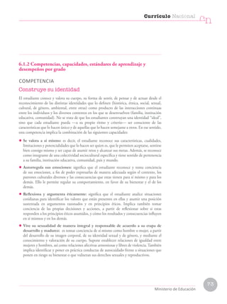 6.1.2 Competencias, capacidades, estándares de aprendizaje y
desempeños por grado
COMPETENCIA
Construye su identidad
El estudiante conoce y valora su cuerpo, su forma de sentir, de pensar y de actuar desde el
reconocimiento de las distintas identidades que lo definen (histórica, étnica, social, sexual,
cultural, de género, ambiental, entre otras) como producto de las interacciones continuas
entre los individuos y los diversos contextos en los que se desenvuelven (familia, institución
educativa, comunidad). No se trata de que los estudiantes construyan una identidad “ideal”,
sino que cada estudiante pueda —a su propio ritmo y criterio— ser consciente de las
características que lo hacen único y de aquellas que lo hacen semejante a otros. En ese sentido,
esta competencia implica la combinación de las siguientes capacidades:
• Se valora a sí mismo: es decir, el estudiante reconoce sus características, cualidades,
limitaciones y potencialidades que lo hacen ser quien es, que le permiten aceptarse, sentirse
bien consigo mismo y ser capaz de asumir retos y alcanzar sus metas. Además, se reconoce
como integrante de una colectividad sociocultural específica y tiene sentido de pertenencia
a su familia, institución educativa, comunidad, país y mundo.
• Autorregula sus emociones: significa que el estudiante reconoce y toma conciencia
de sus emociones, a fin de poder expresarlas de manera adecuada según el contexto, los
patrones culturales diversos y las consecuencias que estas tienen para sí mismo y para los
demás. Ello le permite regular su comportamiento, en favor de su bienestar y el de los
demás.
• Reflexiona y argumenta éticamente: significa que el estudiante analice situaciones
cotidianas para identificar los valores que están presentes en ellas y asumir una posición
sustentada en argumentos razonados y en principios éticos. Implica también tomar
conciencia de las propias decisiones y acciones, a partir de reflexionar sobre si estas
responden a los principios éticos asumidos, y cómo los resultados y consecuencias influyen
en sí mismos y en los demás.
• Vive su sexualidad de manera integral y responsable de acuerdo a su etapa de
desarrollo y madurez: es tomar conciencia de sí mismo como hombre o mujer, a partir
del desarrollo de su imagen corporal, de su identidad sexual y de género, y mediante el
conocimiento y valoración de su cuerpo. Supone establecer relaciones de igualdad entre
mujeres y hombres, así como relaciones afectivas armoniosas y libres de violencia. También
implica identificar y poner en práctica conductas de autocuidado frente a situaciones que
ponen en riesgo su bienestar o que vulneran sus derechos sexuales y reproductivos.
Currículo Nacional
cn
Ministerio de Educación
73
 
