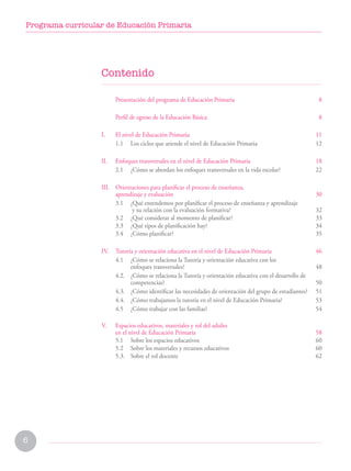 6
Programa curricular de Educación Primaria
Contenido
Presentación del programa de Educación Primaria  8
Perfil de egreso de la Educación Básica  8
I. El nivel de Educación Primaria 11
1.1 Los ciclos que atiende el nivel de Educación Primaria 12
II. Enfoques transversales en el nivel de Educación Primaria 18
2.1 ¿Cómo se abordan los enfoques transversales en la vida escolar? 22
III. Orientaciones para planificar el proceso de enseñanza,
aprendizaje y evaluación  30
3.1 ¿Qué entendemos por planificar el proceso de enseñanza y aprendizaje
		 y su relación con la evaluación formativa? 32
3.2 ¿Qué considerar al momento de planificar? 33
3.3 ¿Qué tipos de planificación hay? 34
3.4 ¿Cómo planificar? 35
IV. Tutoría y orientación educativa en el nivel de Educación Primaria	 46
4.1 ¿Cómo se relaciona la Tutoría y orientación educativa con los
		 enfoques transversales?48
4.2. ¿Cómo se relaciona la Tutoría y orientación educativa con el desarrollo de 		
competencias?50
4.3. ¿Cómo identificar las necesidades de orientación del grupo de estudiantes?51
4.4. ¿Cómo trabajamos la tutoría en el nivel de Educación Primaria?53
4.5 ¿Cómo trabajar con las familias?54
V. Espacios educativos, materiales y rol del adulto
en el nivel de Educación Primaria 58
5.1 Sobre los espacios educativos 60
5.2 Sobre los materiales y recursos educativos 60
5.3. Sobre el rol docente 62
 