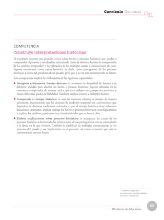 COMPETENCIA
Construye interpretaciones históricas
El estudiante sustenta una posición crítica sobre hechos y procesos históricos que ayuden a
comprender el presente y sus desafíos, articulando el uso de distintas fuentes; la comprensión
de los cambios temporales6
y la explicación de las múltiples causas y consecuencias de estos.
Supone reconocerse como sujeto histórico, es decir, como protagonista de los procesos
históricos y, como tal, producto de un pasado, pero que, a la vez, está construyendo su futuro.
Esta competencia implica la combinación de las siguientes capacidades:
• Interpreta críticamente fuentes diversas: es reconocer la diversidad de fuentes y su
diferente utilidad para abordar un hecho o proceso histórico. Supone ubicarlas en su
contexto y comprender, de manera crítica, que estas reflejan una perspectiva particular y
tienen diferentes grados de fiabilidad. También implica recurrir a múltiples fuentes.
• Comprende el tiempo histórico: es usar las nociones relativas al tiempo de manera
pertinente, reconociendo que los sistemas de medición temporal son convenciones que
dependen de distintas tradiciones culturales y que el tiempo histórico tiene diferentes
duraciones. Asimismo, implica ordenar los hechos y procesos históricos cronológicamente
y explicar los cambios, permanencias y simultaneidades que se dan en ellos.
• Elabora explicaciones sobre procesos históricos: es jerarquizar las causas de los
procesos históricos relacionando las motivaciones de sus protagonistas con su cosmovisión
y la época en la que vivieron. También es establecer las múltiples consecuencias de los
procesos del pasado y sus implicancias en el presente, así como reconocer que este va
construyendo nuestro futuro.
6
Cambios temporales:
permanencias, simultaneidades y
secuencias temporales.
Currículo Nacional
cn
Ministerio de Educación
89
 