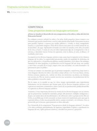 132
Programa curricular de Educación Inicial
COMPETENCIA
Crea proyectos desde los lenguajes artísticos
¿Cómo se visualiza el desarrollo de esta competencia en los niños y niñas del nivel de
Educación Inicial?
En cualquier contexto cultural, los niños y las niñas, desde pequeños, tienen contacto con
elementos que pueden transformar o con los cuales pueden dejar huella. Encuentran recursos
para percibir, explorar y expresar por medios plásticos y visuales, es decir, manipulando
materia y/o generando imágenes. Todo ello lo hacen como parte de su modo natural de ser,
de descubrir y de jugar. Aprehenden el mundo con todos sus sentidos, entre ellos, el sentido
de la vista y el tacto. A través de esto, los niños representan algo de su imaginación o de su
entorno, y descubren nuevas formas de expresión, como la danza, el canto, el dibujo y el
modelado, entre otros.
La creación en los diversos lenguajes artísticos tiene como base la expresión en los distintos
lenguajes de los niños. La expresividad psicomotriz, unida a la capacidad de simbolizar, da
pie a la exploración y a la producción plástica, musical, dramática y de la danza. Sin embargo,
tratándose de niños pequeños, su producción con los lenguajes del arte tiene otro sentido
y otros fines: son parte de su juego; surgen como una necesidad y no están destinados a la
presentación para un público.
Al estar en contacto con materiales que les permitan manipular y transformar, dejar rastro o
crear imágenes diversas, los niños y las niñas se dejan aflorar y ser. Con esas líneas, colores,
formas, texturas, espacios, etc., vuelcan sus ideas, sus emociones, sus deseos, sus fantasías,
sus temores, etc. Por ese motivo, cuando nosotros nos acercamos a las producciones de los
niños, podemos conocerlos mejor.
Por lo tanto, en la medida en que los niños tengan oportunidades para experimentar
lúdicamente con los elementos que forman parte de los diversos lenguajes artísticos y de
expresar sus emociones, sentimientos e ideas a través de sus producciones, podrán desarrollar
su expresión en diversos lenguajes artísticos.
Asimismo, es muy importante favorecer la vivencia de los diversos lenguajes con un entorno
que les proporcione variedad de materiales, porque ello promueve múltiples inteligencias y
da pie a un camino lleno de descubrimientos y de reflexiones sobre su propia acción. De esta
forma, se posibilita que el niño encuentre su mejor manera de manifestarse, pero para que la
expresión aflore, el niño necesita percibir afecto, sentirse escuchado y en confianza. Esto es
promovido por la docente, quien generará un clima adecuado.
En el desarrollo de la competencia “Crea proyectos desde los lenguajes artísticos”, los niños
y las niñas combinan, principalmente, las siguientes capacidades: Explora y experimenta los
lenguajes del arte, Aplica procesos creativos, y Socializa sus procesos y proyectos.
VI. Áreas curriculares
 