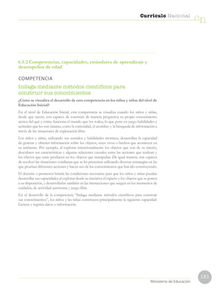 151
Currículo Nacional
cn
Ministerio de Educación
6.5.2 Competencias, capacidades, estándares de aprendizaje y
desempeños de edad
COMPETENCIA
Indaga mediante métodos científicos para
construir sus conocimientos
¿Cómo se visualiza el desarrollo de esta competencia en los niños y niñas del nivel de
Educación Inicial?
En el nivel de Educación Inicial, esta competencia se visualiza cuando los niños y niñas,
desde que nacen, son capaces de construir de manera progresiva su propio conocimiento
acerca del qué y cómo funciona el mundo que los rodea, lo que pone en juego habilidades y
actitudes que les son innatas, como la curiosidad, el asombro y la búsqueda de información a
través de las situaciones de exploración libre.
Los niños y niñas, utilizando sus sentidos y habilidades motrices, desarrollan la capacidad
de generar y obtener información sobre los objetos, seres vivos o hechos que acontecen en
su ambiente. Por ejemplo, al explorar intencionalmente los objetos que son de su interés,
descubren sus características y algunas relaciones causales entre las acciones que realizan y
los efectos que estas producen en los objetos que manipulan. De igual manera, son capaces
de resolver las situaciones cotidianas que se les presentan utilizando diversas estrategias en las
que prueban diferentes acciones y hacen uso de los conocimientos que han ido construyendo.
El docente o promotor brinda las condiciones necesarias para que los niños y niñas puedan
desarrollar sus capacidades al explorar desde su iniciativa el espacio y los objetos que se ponen
a su disposición, y desarrollarlas también en las interacciones que surgen en los momentos de
cuidados, de actividad autónoma y juego libre.
En el desarrollo de la competencia “Indaga mediante métodos científicos para construir
sus conocimientos”, los niños y las niñas construyen principalmente la siguiente capacidad:
Genera y registra datos o información.
 