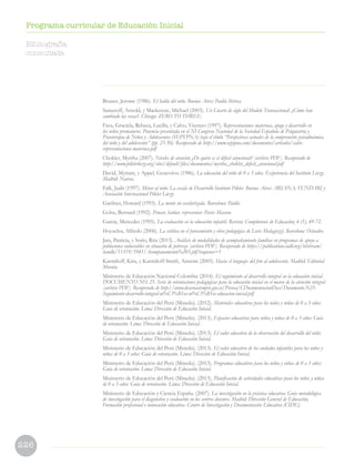 226
Programa curricular de Educación Inicial
Bruner, Jerome (1986). El habla del niño. Buenos Aires: Paidós Ibérica.
Sameroff, Arnold, y Mackenzie, Michael (2003). Un Cuarto de siglo del Modelo Transaccional: ¿Cómo han
cambiado las cosas?. Chicago: ZERO TO THREE.
Fava, Graciela, Rebeca, Lucilla, y Calvo, Vicenzo (1997). Representaciones maternas, apego y desarrollo en
los niños prematuros. Ponencia presentada en el XI Congreso Nacional de la Sociedad Española de Psiquiatría y
Psicoterapia de Niños y Adolescentes (SEPYPNA) bajo el título “Perspectivas actuales de la comprensión psicodinámica
del niño y del adolescente” (pp. 23-50). Recuperado de http://www.sepypna.com/documentos/articulos/calvo-
representaciones-maternas.pdf
Chokler, Myrtha (2007). Niveles de atención ¿De quién es el déficit atencional? [archivo PDF]. Recuperado de
http://www.piklerloczy.org/sites/default/files/documentos/myrtha_chokler_deficit_atencional.pdf
David, Myriam, y Appel, Geneviève (1986). La educación del niño de 0 a 3 años. Experiencia del Instituto Lóczy.
Madrid: Narcea.
Falk, Judit (1997). Mirar al niño. La escala de Desarrollo Instituto Pikler. Buenos Aires: ARIANA, FUNDARI y
Asociación Internacional Pikler Lóczy.
Gardner, Howard (1993). La mente no escolarizada. Barcelona: Paidós
Golse, Bernard (1992). Pensar, hablar, representar. París: Masson.
García, Mercedes (1995). La evaluación en la educación infantil. Revista: Complutense de Educación, 6 (1), 49-72.
Hoyuelos, Alfredo (2006). La estética en el pensamiento y obra pedagógica de Loris Malaguzzi. Barcelona: Octaedro.
Jara, Patricia, y Sorio, Rita (2013). Análisis de modalidades de acompañamiento familiar en programas de apoyo a
poblaciones vulnerables en situación de pobreza [archivo PDF]. Recuperado de https://publications.iadb.org/bitstream/
handle/11319/5941/Acompanamiento%203.pdf?sequence=1
Karmiloff, Kira, y Karmiloff-Smith, Annette (2005). Hacia el lenguaje: del feto al adolescente. Madrid: Editorial
Morata.
Ministerio de Educación Nacional Colombia (2014). El seguimiento al desarrollo integral en la educación inicial.
DOCUMENTO NO. 25. Serie de orientaciones pedagógicas para la educación inicial en el marco de la atención integral
[archivo PDF]. Recuperado de http://www.deceroasiempre.gov.co/Prensa/CDocumentacionDocs/Documento-N25-
Seguimiento-desarrollo-integral-ni%C3%B1as-ni%C3%B1os-educacion-inicial.pdf
Ministerio de Educación del Perú (Minedu). (2012). Materiales educativos para los niños y niñas de 0 a 3 años:
Guía de orientación. Lima: Dirección de Educación Inicial.
Ministerio de Educación del Perú (Minedu). (2013). Espacios educativos para niños y niñas de 0 a 3 años: Guía
de orientación. Lima: Dirección de Educación Inicial.
Ministerio de Educación del Perú (Minedu). (2013). El valor educativo de la observación del desarrollo del niño:
Guía de orientación. Lima: Dirección de Educación Inicial.
Ministerio de Educación del Perú (Minedu). (2013). El valor educativo de los cuidados infantiles para los niños y
niñas de 0 a 3 años: Guía de orientación. Lima: Dirección de Educación Inicial.
Ministerio de Educación del Perú (Minedu). (2013). Programas educativos para los niños y niñas de 0 a 3 años:
Guía de orientación. Lima: Dirección de Educación Inicial.
Ministerio de Educación del Perú (Minedu). (2013). Planificación de actividades educativas para los niños y niñas
de 0 a 3 años: Guía de orientación. Lima: Dirección de Educación Inicial.
Ministerio de Educación y Ciencia España. (2007). La investigación en la práctica educativa: Guía metodológica
de investigación para el diagnóstico y evaluación en los centros docentes. Madrid: Dirección General de Educación,
Formación profesional e innovación educativa- Centro de Investigación y Documentación Educativa (CIDE).
Bibliografía
consultada
 