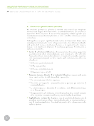 30
Programa curricular de Educación Inicial
b.	 Situaciones planificadas o previstas:
Las situaciones planificadas o previstas se entienden como acciones que anticipan los
miembros de la IE para abordar los valores y las actitudes relacionados con los enfoques
transversales. Como en el caso de las situaciones emergentes, también responden a las
necesidades e intereses de los niños y las niñas, así como a la realidad cotidiana y al contexto
sociocultural.
Todo aquello que se genera o planifica desde la IE debe mostrar conexión directa con las
actitudes y valores relacionados con los enfoques transversales. Estos deben verse reflejados
en la gestión de la misma; en las relaciones humanas; en la organización de los tiempos y
rutinas; y en la planificación del proceso de enseñanza y aprendizaje. A continuación, se
explica cada uno de ellos:
•	 Gestión de la Institución Educativa: se demandan prácticas democráticas que permitan
la participación de toda la comunidad educativa y, en especial, de los niños y las niñas.
Para que los enfoques transversales realmente se vivencien en la comunidad educativa, y
estén presentes en todos y cada uno de los espacios que la conforman, estos deben verse
reflejados en:
•	 El Proyecto educativo institucional
•	 El Plan anual de trabajo
•	 El Proyecto curricular institucional
•	 El Reglamento interno de la IE
•	 Relaciones humanas al interior de la Institución Educativa: se requiere que la gestión
escolar impulse un clima favorable al aprendizaje y que propicie:
•	 Una convivencia grata, inclusiva y respetuosa.
•	Un espíritu de integración y colaboración entre las personas que conforman la
comunidad educativa.
•	 La solución respetuosa y democrática de los conflictos a través del intercambio de ideas
en un clima de respeto.
•	 El respeto por el rol de la familia en el proceso de aprendizaje de sus hijos y la valoración
de las experiencias personales y sociales como una oportunidad de aprendizaje.
•	 La planificación curricular del docente: se parte de la definición de los propósitos de
aprendizaje (competencias y enfoques transversales), los cuales se ponen de manifiesto a
partir de situaciones significativas. Esto, desde la perspectiva de los enfoques transversales,
implica lo siguiente:
II. Enfoques transversales en el nivel de Educación Inicial
 