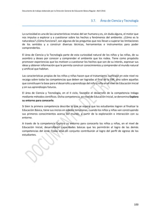 Documento de trabajo elaborado por la Dirección General de Educación Básica Regular. Abril 2016
100
3.7. Área de Ciencia y Tecnología
_________________________________________________________________________________
La curiosidad es una de las características innatas del ser humano y es, sin duda alguna, el motor que
nos impulsa a explorar y a cuestionar sobre los hechos y fenómenos del ambiente. ¿Cómo es la
naturaleza? ¿Cómo funciona?, son algunas de las preguntas que nos llevan a superar las limitaciones
de los sentidos y a construir diversas técnicas, herramientas e instrumentos para poder
comprenderlos.
El área de Ciencia y la Tecnología parte de esta curiosidad natural de los niños y las niñas, de su
asombro y deseo por conocer y comprender el ambiente que los rodea. Tiene como propósito
promover experiencias que los motiven a cuestionar los hechos que son de su interés, expresar sus
ideas y obtener información que le permita construir conocimientos y comprender el mundo natural
y artificial que habitan.
Las características propias de los niños y niñas hacen que el tratamiento curricular en este nivel no
recaiga sobre todas las competencias que deben ser logradas al final de la EBR, sino sobre aquellas
que constituyen la base para el desarrollo y aprendizaje del niño y niña en el nivel de Educación Inicial
y en sus aprendizajes futuros.
El área de Ciencia y Tecnología, en el II ciclo, favorece el desarrollo de la competencia Indaga
mediante métodos científicos. Dicha competencia, en nivel de Educación Inicial, se denomina Explora
su entorno para conocerlo.
Si bien la primera competencia describe lo que se espera que los estudiantes logren al finalizar la
Educación Básica, tiene sus inicios en edades tempranas, cuando los niños y niñas van construyendo
sus primeros conocimientos acerca del mundo, a partir de la exploración e interacción con su
entorno.
A través de la competencia Explora su entorno para conocerlo los niños y niñas, en el nivel de
Educación Inicial, desarrollarán capacidades básicas que les permitirán el logro de las demás
competencias del área. Todas ellas en conjunto contribuirán al logro del perfil de egreso de los
estudiantes.
 