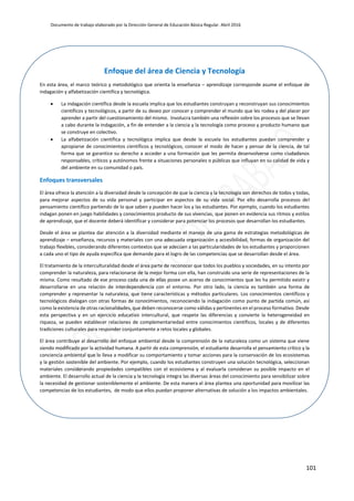 Documento de trabajo elaborado por la Dirección General de Educación Básica Regular. Abril 2016
101
Enfoque del área de Ciencia y Tecnología
En esta área, el marco teórico y metodológico que orienta la enseñanza – aprendizaje corresponde asume el enfoque de
indagación y alfabetización científica y tecnológica.
 La indagación científica desde la escuela implica que los estudiantes construyan y reconstruyan sus conocimientos
científicos y tecnológicos, a partir de su deseo por conocer y comprender el mundo que les rodea y del placer por
aprender a partir del cuestionamiento del mismo. Involucra también una reflexión sobre los procesos que se llevan
a cabo durante la indagación, a fin de entender a la ciencia y la tecnología como proceso y producto humano que
se construye en colectivo.
 La alfabetización científica y tecnológica implica que desde la escuela los estudiantes puedan comprender y
apropiarse de conocimientos científicos y tecnológicos, conocer el modo de hacer y pensar de la ciencia, de tal
forma que se garantice su derecho a acceder a una formación que les permita desenvolverse como ciudadanos
responsables, críticos y autónomos frente a situaciones personales o públicas que influyan en su calidad de vida y
del ambiente en su comunidad o país.
Enfoques transversales
El área ofrece la atención a la diversidad desde la concepción de que la ciencia y la tecnología son derechos de todos y todas,
para mejorar aspectos de su vida personal y participar en aspectos de su vida social. Por ello desarrolla procesos del
pensamiento científico partiendo de lo que saben y pueden hacer los y las estudiantes. Por ejemplo, cuando los estudiantes
indagan ponen en juego habilidades y conocimientos producto de sus vivencias, que ponen en evidencia sus ritmos y estilos
de aprendizaje, que el docente deberá identificar y considerar para potenciar los procesos que desarrollan los estudiantes.
Desde el área se plantea dar atención a la diversidad mediante el manejo de una gama de estrategias metodológicas de
aprendizaje – enseñanza, recursos y materiales con una adecuada organización y accesibilidad, formas de organización del
trabajo flexibles, considerando diferentes contextos que se adecúen a las particularidades de los estudiantes y proporcionen
a cada uno el tipo de ayuda específica que demande para el logro de las competencias que se desarrollan desde el área.
El tratamiento de la interculturalidad desde el área parte de reconocer que todos los pueblos y sociedades, en su intento por
comprender la naturaleza, para relacionarse de la mejor forma con ella, han construido una serie de representaciones de la
misma. Como resultado de ese proceso cada una de ellas posee un acervo de conocimientos que les ha permitido existir y
desarrollarse en una relación de interdependencia con el entorno. Por otro lado, la ciencia es también una forma de
comprender y representar la naturaleza, que tiene características y métodos particulares. Los conocimientos científicos y
tecnológicos dialogan con otras formas de conocimientos, reconociendo la indagación como punto de partida común, así
como la existencia de otras racionalidades, que deben reconocerse como válidas y pertinentes en el proceso formativo. Desde
esta perspectiva y en un ejercicio educativo intercultural, que respete las diferencias y convierte la heterogeneidad en
riqueza, se pueden establecer relaciones de complementariedad entre conocimientos científicos, locales y de diferentes
tradiciones culturales para responder conjuntamente a retos locales y globales.
El área contribuye al desarrollo del enfoque ambiental desde la comprensión de la naturaleza como un sistema que viene
siendo modificado por la actividad humana. A partir de esta comprensión, el estudiante desarrolla el pensamiento crítico y la
conciencia ambiental que lo lleva a modificar su comportamiento y tomar acciones para la conservación de los ecosistemas
y la gestión sostenible del ambiente. Por ejemplo, cuando los estudiantes construyen una solución tecnológica, seleccionan
materiales considerando propiedades compatibles con el ecosistema y al evaluarla consideran su posible impacto en el
ambiente. El desarrollo actual de la ciencia y la tecnología integra las diversas áreas del conocimiento para sensibilizar sobre
la necesidad de gestionar sosteniblemente el ambiente. De esta manera el área plantea una oportunidad para movilizar las
competencias de los estudiantes, de modo que ellos puedan proponer alternativas de solución a los impactos ambientales.
 