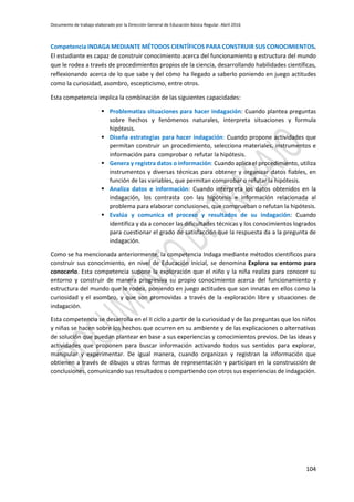 Documento de trabajo elaborado por la Dirección General de Educación Básica Regular. Abril 2016
104
Competencia INDAGA MEDIANTE MÉTODOS CIENTÍFICOS PARA CONSTRUIR SUS CONOCIMIENTOS.
El estudiante es capaz de construir conocimiento acerca del funcionamiento y estructura del mundo
que le rodea a través de procedimientos propios de la ciencia, desarrollando habilidades científicas,
reflexionando acerca de lo que sabe y del cómo ha llegado a saberlo poniendo en juego actitudes
como la curiosidad, asombro, escepticismo, entre otros.
Esta competencia implica la combinación de las siguientes capacidades:
 Problematiza situaciones para hacer indagación: Cuando plantea preguntas
sobre hechos y fenómenos naturales, interpreta situaciones y formula
hipótesis.
 Diseña estrategias para hacer indagación: Cuando propone actividades que
permitan construir un procedimiento, selecciona materiales, instrumentos e
información para comprobar o refutar la hipótesis.
 Genera y registra datos o información: Cuando aplica el procedimiento, utiliza
instrumentos y diversas técnicas para obtener y organizar datos fiables, en
función de las variables, que permitan comprobar o refutar la hipótesis.
 Analiza datos e información: Cuando interpreta los datos obtenidos en la
indagación, los contrasta con las hipótesis e información relacionada al
problema para elaborar conclusiones, que comprueban o refutan la hipótesis.
 Evalúa y comunica el proceso y resultados de su indagación: Cuando
identifica y da a conocer las dificultades técnicas y los conocimientos logrados
para cuestionar el grado de satisfacción que la respuesta da a la pregunta de
indagación.
Como se ha mencionada anteriormente, la competencia Indaga mediante métodos científicos para
construir sus conocimiento, en nivel de Educación Inicial, se denomina Explora su entorno para
conocerlo. Esta competencia supone la exploración que el niño y la niña realiza para conocer su
entorno y construir de manera progresiva su propio conocimiento acerca del funcionamiento y
estructura del mundo que le rodea, poniendo en juego actitudes que son innatas en ellos como la
curiosidad y el asombro, y que son promovidas a través de la exploración libre y situaciones de
indagación.
Esta competencia se desarrolla en el II ciclo a partir de la curiosidad y de las preguntas que los niños
y niñas se hacen sobre los hechos que ocurren en su ambiente y de las explicaciones o alternativas
de solución que puedan plantear en base a sus experiencias y conocimientos previos. De las ideas y
actividades que proponen para buscar información activando todos sus sentidos para explorar,
manipular y experimentar. De igual manera, cuando organizan y registran la información que
obtienen a través de dibujos u otras formas de representación y participan en la construcción de
conclusiones, comunicando sus resultados o compartiendo con otros sus experiencias de indagación.
 