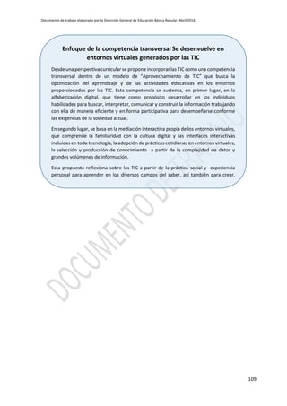 Documento de trabajo elaborado por la Dirección General de Educación Básica Regular. Abril 2016
109
Enfoque de la competencia transversal Se desenvuelve en
entornos virtuales generados por las TIC
Desde una perspectiva curricular se propone incorporar las TIC como una competencia
transversal dentro de un modelo de “Aprovechamiento de TIC” que busca la
optimización del aprendizaje y de las actividades educativas en los entornos
proporcionados por las TIC. Esta competencia se sustenta, en primer lugar, en la
alfabetización digital, que tiene como propósito desarrollar en los individuos
habilidades para buscar, interpretar, comunicar y construir la información trabajando
con ella de manera eficiente y en forma participativa para desempeñarse conforme
las exigencias de la sociedad actual.
En segundo lugar, se basa en la mediación interactiva propia de los entornos virtuales,
que comprende la familiaridad con la cultura digital y las interfaces interactivas
incluidas en toda tecnología, la adopción de prácticas cotidianas en entornos virtuales,
la selección y producción de conocimiento a partir de la complejidad de datos y
grandes volúmenes de información.
Esta propuesta reflexiona sobre las TIC a partir de la práctica social y experiencia
personal para aprender en los diversos campos del saber, así también para crear,
vivenciar desde una experiencia de usuario con visión creativa e innovadora,
comprendiendo el mundo actual, tomar decisiones y actuar éticamente.
 