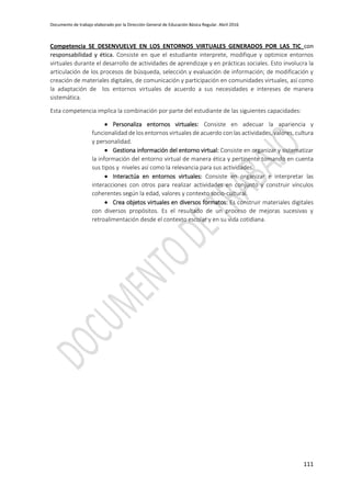 Documento de trabajo elaborado por la Dirección General de Educación Básica Regular. Abril 2016
111
Competencia SE DESENVUELVE EN LOS ENTORNOS VIRTUALES GENERADOS POR LAS TIC con
responsabilidad y ética. Consiste en que el estudiante interprete, modifique y optimice entornos
virtuales durante el desarrollo de actividades de aprendizaje y en prácticas sociales. Esto involucra la
articulación de los procesos de búsqueda, selección y evaluación de información; de modificación y
creación de materiales digitales, de comunicación y participación en comunidades virtuales, así como
la adaptación de los entornos virtuales de acuerdo a sus necesidades e intereses de manera
sistemática.
Esta competencia implica la combinación por parte del estudiante de las siguientes capacidades:
 Personaliza entornos virtuales: Consiste en adecuar la apariencia y
funcionalidad de los entornos virtuales de acuerdo con las actividades, valores, cultura
y personalidad.
 Gestiona información del entorno virtual: Consiste en organizar y sistematizar
la información del entorno virtual de manera ética y pertinente tomando en cuenta
sus tipos y niveles así como la relevancia para sus actividades.
 Interactúa en entornos virtuales: Consiste en organizar e interpretar las
interacciones con otros para realizar actividades en conjunto y construir vínculos
coherentes según la edad, valores y contexto socio-cultural.
 Crea objetos virtuales en diversos formatos: Es construir materiales digitales
con diversos propósitos. Es el resultado de un proceso de mejoras sucesivas y
retroalimentación desde el contexto escolar y en su vida cotidiana.
 