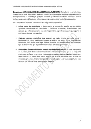Documento de trabajo elaborado por la Dirección General de Educación Básica Regular. Abril 2016
118
Competencia GESTIONA SU APRENDIZAJE DE MANERA AUTÓNOMA. El estudiante es consciente del
proceso que se debe realizar para aprender. Permite al estudiante participar de manera autónoma
en el proceso de su aprendizaje, gestionar ordenada y sistemáticamente las acciones a realizar,
evaluar sus avances y dificultades, así como asumir gradualmente el control de esta gestión.
Esta competencia implica la combinación de las siguientes capacidades:
 Define metas de aprendizaje es darse cuenta y comprender aquello que se necesita
aprender para resolver una tarea dada. Es reconocer los saberes, las habilidades y los
recursos que están a su alcance y si estas le permitirán lograr la tarea, para que a partir de
esto pueda plantear metas viables.
 Organiza acciones estratégicas para alcanzar sus metas implica que debe pensar y
proyectarse en cómo organizarse mirando el todo y las partes de su organización y
determinar hasta dónde debe llegar para ser eficiente, así como establecer qué hacer para
fijar los mecanismos que le permitan alcanzar sus temas de aprendizaje
 Monitorea y ajusta su desempeño durante el proceso de aprendizaje es hacer seguimiento
de su propio grado de avance con relación a las metas de aprendizaje que se ha propuesto,
mostrando confianza en sí mismo y capacidad para autorregularse. Evalúa si las acciones
seleccionadas y la planificación de las mismas son las más pertinentes para alcanzar sus
metas de aprendizaje. Implica la disposición e iniciativa para hacer ajustes oportunos a sus
acciones con el fin de lograr los resultados previstos.
 