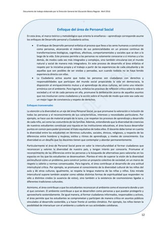 Documento de trabajo elaborado por la Dirección General de Educación Básica Regular. Abril 2016
12
x
Enfoque del área de Personal Social
En esta área, el marco teórico y metodológico que orienta la enseñanza – aprendizaje corresponde asume
los enfoques de Desarrollo personal y Ciudadanía activa.
 El enfoque de Desarrollo personal enfatiza el proceso que lleva a los seres humanos a construirse
como personas, alcanzando el máximo de sus potencialidades en un proceso continuo de
transformaciones biológicas, cognitivas, afectivas, comportamentales y sociales que se dan a lo
largo de la vida. Este proceso permite a las personas no solamente conocerse a sí mismas y a los
demás, de modos cada vez más integrados y complejos, sino también vincularse con el mundo
natural y social de manera más integradora. En este proceso de desarrollo el área enfatiza el
respeto por la iniciativa propia y el trabajo a partir de las experiencias de cada estudiante y de
aquellas que son posibles de ser vividas y pensadas, aun cuando todavía no se haya tenido
experiencia directa con ellas.
 La Ciudadanía activa asume que todas las personas son ciudadanos con derechos y
responsabilidades que participan del mundo social propiciando la vida en democracia, la
disposición al enriquecimiento mutuo y al aprendizaje de otras culturas, así como una relación
armónica con el ambiente. Para lograrlo, enfatiza los procesos de reflexión crítica sobre la vida en
sociedad y el rol de cada persona en ella, promueve la deliberación acerca de aquellos asuntos
que nos involucran como ciudadanos y la acción sobre el mundo de modo que este sea cada vez
un mejor lugar de convivencia y respeto de derechos.
Enfoques transversales
La atención a la diversidad es un eje del área Personal Social, ya que promueve la valoración e inclusión de
todas las personas y el reconocimiento de sus características, intereses y necesidades particulares. Por
ejemplo, se hace uso de material propio de la zona, y se respetan los procesos de aprendizaje y desarrollo
de cada niño, así como las costumbres de las familias. Además, entendiendo que la diversidad de creencias
de nuestros estudiantes constituye una riqueza en las instituciones educativas, el área busca desarrollar
puntos en común para poder promover el trato equitativo de todos ellos. El docente debe tomar en cuenta
la diversidad entre los estudiantes en términos culturales, sociales, étnicos, religiosos, y respecto de las
diferencias entre hombres y mujeres, estilos y ritmos de aprendizaje, y niveles de conocimiento. Esa
diversidad es un desafío que los docentes tienen que contemplar y abordar permanentemente.
Particularmente el área de Personal Social pone en valor la interculturalidad al formar ciudadanos que
reconozcan y valoren la diversidad de nuestro país, y tengan interés por conocerla. Promueve el
reconocimiento de las diferencias entre las personas y la búsqueda de alternativas para valorarlas en los
espacios en los que los estudiantes se desenvuelven. Plantea el reto de superar la visión de la diversidad
sociocultural como un problema, para construir juntos un proyecto colectivo de sociedad, en un marco de
respeto a valores y normas consensuadas. Para lograrlo, el área contribuye al desarrollo de una actitud
intercultural crítica. Por ejemplo, se promueve el conocimiento de la diversidad cultural de los niños del
aula y de otras culturas; igualmente, se respeta la lengua materna de las niñas y niños. Esta mirada
intercultural supone también aceptar como válidas distintas formas de espiritualidad que responden no
sólo a distintos credos (o ausencia de estos), sino también a la existencia de cosmovisiones ligadas a
diferentes tradiciones culturales.
Asimismo, el área contribuye a que los estudiantes reconozcan al ambiente como el escenario donde y con
el que conviven. El ambiente contribuye a que se desarrollen como personas y que puedan protegerlo y
aprovecharlo sostenidamente. De igual manera, al formar ciudadanos informados, responsables y activos,
el área permite que los estudiantes se comprometan y participen de manera crítica en asuntos públicos
vinculados al desarrollo sostenible, y a hacer frente al cambio climático. Por ejemplo, los niños tienen la
posibilidad de interactuar con el ambiente y cuidarlo en sus actividades cotidianas.
 