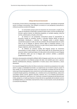 Documento de trabajo elaborado por la Dirección General de Educación Básica Regular. Abril 2016
39
Enfoque del área de Comunicación
En esta área, el marco teórico y metodológico que orienta la enseñanza – aprendizaje corresponde
asume el enfoque comunicativo. Este enfoque se enmarca en una perspectiva sociocultural y
enfatiza las prácticas sociales del lenguaje.
 Es comunicativo porque parte de situaciones de comunicación a través de las
cuales los estudiantes comprenden y producen textos orales y escritos de distinto tipo,
formato y género textual, con diferentes propósitos, en variados soportes, como los
escritos, audiovisuales y virtuales, entre otros.
 Se enmarca en una perspectiva sociocultural porque la comunicación se
encuentra situada en contextos sociales y culturales diversos donde se generan
identidades individuales y colectivas. Los lenguajes orales y escritos adoptan
características propias en cada uno de esos contextos. Por eso hay que tomar en cuenta
cómo se usa el lenguaje en diversas culturas según su momento histórico y sus
características socioculturales. Más aún en un país como el nuestro donde se hablan 47
lenguas originarias, además del castellano.
 Se enfatizan las prácticas sociales del lenguaje porque las situaciones
comunicativas no están aisladas, sino que forman parte de las interacciones que las
personan realizan cuando participan en la vida social y cultural, donde se usa el lenguaje
de diferentes modo que da el lenguaje para construir sentidos y apropiarse
progresivamente de este.
Asimismo, esta propuesta contempla la reflexión sobre el lenguaje a partir de su uso, no solo como
un medio para aprender en los diversos campos del saber, sino también para crear o apreciar
distintas manifestaciones literarias, comprender el mundo actual, tomar decisiones y actuar
éticamente.
En el caso del lenguaje de las artes, los niños se comunican a través de sus proyectos en los cuales
ponen en juego su creatividad recurriendo a sus experiencias con el entorno natural y social. En
este sentido, en el nivel de Educación Inicial, se ha considerado el enfoque del área de Arte y
cultura que incluye la perspectiva socio cultural en la cual la cultura expresa sus valores y creencias
a través de rituales (prácticas, festividades, etc.), miembros de la comunidad (héroes, sabios de la
comunidad, autores, actores, agentes culturales, maestros, etc.), y sus símbolos (monumentos,
ornamentos, arquitectura, patrimonio, etc.). Asimismo, incorpora la perspectiva de Educación por
el Arte, porque es un medio que favorece el desarrollo de las capacidades del estudiante como la
sensibilidad estética, la creatividad, el pensamiento crítico, la comunicación, la toma de decisiones
y la solución de problemas.
 