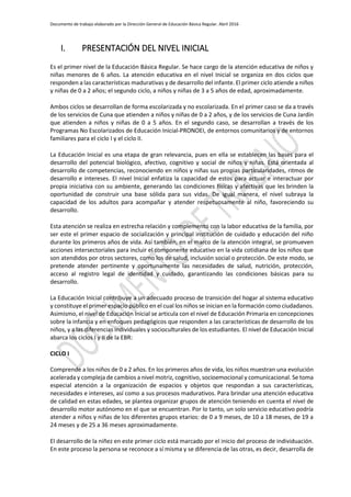 Documento de trabajo elaborado por la Dirección General de Educación Básica Regular. Abril 2016
I. PRESENTACIÓN DEL NIVEL INICIAL
Es el primer nivel de la Educación Básica Regular. Se hace cargo de la atención educativa de niños y
niñas menores de 6 años. La atención educativa en el nivel Inicial se organiza en dos ciclos que
responden a las características madurativas y de desarrollo del infante. El primer ciclo atiende a niños
y niñas de 0 a 2 años; el segundo ciclo, a niños y niñas de 3 a 5 años de edad, aproximadamente.
Ambos ciclos se desarrollan de forma escolarizada y no escolarizada. En el primer caso se da a través
de los servicios de Cuna que atienden a niños y niñas de 0 a 2 años, y de los servicios de Cuna Jardín
que atienden a niños y niñas de 0 a 5 años. En el segundo caso, se desarrollan a través de los
Programas No Escolarizados de Educación Inicial-PRONOEI, de entornos comunitarios y de entornos
familiares para el ciclo I y el ciclo II.
La Educación Inicial es una etapa de gran relevancia, pues en ella se establecen las bases para el
desarrollo del potencial biológico, afectivo, cognitivo y social de niños y niñas. Está orientada al
desarrollo de competencias, reconociendo en niños y niñas sus propias particularidades, ritmos de
desarrollo e intereses. El nivel Inicial enfatiza la capacidad de estos para actuar e interactuar por
propia iniciativa con su ambiente, generando las condiciones físicas y afectivas que les brinden la
oportunidad de construir una base sólida para sus vidas. De igual manera, el nivel subraya la
capacidad de los adultos para acompañar y atender respetuosamente al niño, favoreciendo su
desarrollo.
Esta atención se realiza en estrecha relación y complemento con la labor educativa de la familia, por
ser este el primer espacio de socialización y principal institución de cuidado y educación del niño
durante los primeros años de vida. Así también, en el marco de la atención integral, se promueven
acciones intersectoriales para incluir el componente educativo en la vida cotidiana de los niños que
son atendidos por otros sectores, como los de salud, inclusión social o protección. De este modo, se
pretende atender pertinente y oportunamente las necesidades de salud, nutrición, protección,
acceso al registro legal de identidad y cuidado, garantizando las condiciones básicas para su
desarrollo.
La Educación Inicial contribuye a un adecuado proceso de transición del hogar al sistema educativo
y constituye el primer espacio público en el cual los niños se inician en la formación como ciudadanos.
Asimismo, el nivel de Educación Inicial se articula con el nivel de Educación Primaria en concepciones
sobre la infancia y en enfoques pedagógicos que responden a las características de desarrollo de los
niños, y a las diferencias individuales y socioculturales de los estudiantes. El nivel de Educación Inicial
abarca los ciclos I y II de la EBR:
CICLO I
Comprende a los niños de 0 a 2 años. En los primeros años de vida, los niños muestran una evolución
acelerada y compleja de cambios a nivel motriz, cognitivo, socioemocional y comunicacional. Se toma
especial atención a la organización de espacios y objetos que respondan a sus características,
necesidades e intereses, así como a sus procesos madurativos. Para brindar una atención educativa
de calidad en estas edades, se plantea organizar grupos de atención teniendo en cuenta el nivel de
desarrollo motor autónomo en el que se encuentran. Por lo tanto, un solo servicio educativo podría
atender a niños y niñas de los diferentes grupos etarios: de 0 a 9 meses, de 10 a 18 meses, de 19 a
24 meses y de 25 a 36 meses aproximadamente.
El desarrollo de la niñez en este primer ciclo está marcado por el inicio del proceso de individuación.
En este proceso la persona se reconoce a sí misma y se diferencia de las otras, es decir, desarrolla de
 
