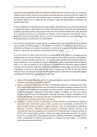 Documento de trabajo elaborado por la Dirección General de Educación Básica Regular. Abril 2016
49
Competencia LEE DIVERSOS TIPOS DE TEXTOS DE FORMA CRÍTICA. Se define como una interacción
dinámica entre el lector, el texto y los contextos socioculturales que enmarcan la lectura. Supone un
proceso activo de construcción del sentido ya que el estudiante no solo decodifica o comprende la
información explícita de los textos que lee sino que es capaz de interpretarlos y establecer una
posición sobre ellos.
En esta competencia el estudiante pone en juego saberes de distinto tipo y recursos provenientes de
su experiencia lectora y del mundo que lo rodea. Ello implica tomar conciencia de la diversidad de
propósitos que tiene la lectura, del uso que se hace de esta en distintos ámbitos de la vida, del papel
de la experiencia literaria en la formación de lectores y de las relaciones intertextuales que se
establecen entre los textos leídos. Esto es crucial en un mundo donde las nuevas tecnologías y la
multimodalidad han transformado los modos de leer.
Para construir el sentido de los textos que lee, es indispensable asumir la lectura como una práctica
social situada en distintos grupos o comunidades de lectores. Al involucrarse con la lectura, el
estudiante contribuye con su desarrollo personal, así como el de su propia comunidad, además de
conocer e interactuar con contextos socioculturales distintos al suyo.
En el nivel Inicial, los niños y niñas se inician en el aprendizaje de la lectura en su lengua materna
estableciendo los primeros contactos con los textos escritos de su entorno (cuentos, enciclopedias,
recetarios, revistas infantiles, poemas, etc.). Se acercan a ellos con diferentes propósitos (disfrutar,
buscar información, etc.), los exploran, realizan anticipaciones sobre su significado antes de haberlos
leído. En un inicio se centran en las ilustraciones y paulatinamente identifican algunas palabras
conocidas. De esta manera, cada niño o niña le da un significado al texto y logran comunicar su agrado
o desagrado en relación al texto leído. En este nivel, se espera que los niños se interesen por los
textos escritos y se acerquen al mundo escrito. A continuación se describen las capacidades que se
combinan para el logro de la competencia en este nivel:
 Obtiene información del texto escrito: El estudiante localiza y selecciona información explícita
en textos escritos con un propósito específico.
 Infiere e interpreta información del texto: El estudiante construye el sentido del texto. Para
ello, infiere estableciendo diversas relaciones entre la información explícita e implícita con el fin
de deducir nueva información y completar los vacíos del texto. A partir de estas inferencias, el
estudiante interpreta integrando la información explícita e implícita, así como los recursos
textuales, para construir el sentido global y profundo del texto, y explicar el propósito, el uso
estético del lenguaje, las intenciones del autor, las ideologías de los textos así como su relación
con el contexto sociocultural del lector y del texto.
 Reflexiona y evalúa la forma, el contenido y contexto del texto: Los procesos de reflexión y
evaluación están relacionados porque ambos suponen que el estudiante se distancie de los
textos escritos situados en épocas y lugares distintos, y que son presentados en diferentes
soportes y formatos. Reflexionar implica comparar y contrastar aspectos formales y de
contenido del texto con la experiencia, el conocimiento formal del lector y diversas fuentes de
información. Evaluar implica analizar y valorar los textos escritos para construir una opinión
personal o un juicio crítico sobre aspectos formales, estéticos, contenidos e ideologías de los
textos considerando los efectos que producen, la relación con otros textos, y el contexto
sociocultural del texto y del lector.
 