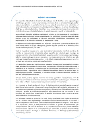 Documento de trabajo elaborado por la Dirección General de Educación Básica Regular. Abril 2016
64
Enfoques transversales
Para responder al desafío de la atención a la diversidad, el área de Castellano como segunda lengua
considera que aprender y enseñar son procesos que siempre se darán en contextos heterogéneos. Por
eso es necesario tomar en cuenta los diversos ritmos y estilos de aprendizaje de los estudiantes, así
como la diversidad en términos culturales, étnicos, sociales, religiosos y de género. A esto hay que
añadir que no todo estudiante tiene al castellano como lengua materna, ni todos tienen un dominio
similar de esta lengua, ni todos los hablantes de castellano conocen y usan la variedad estándar.
La atención a la diversidad también se traduce en la inclusión de diversos sistemas de comunicación
adicionales y alternativos que utilizan los estudiantes con necesidades educativas especiales. Estas
diversas formas de comunicarse les permiten desarrollar competencias comunicativas para
desenvolverse en las diferentes situaciones de la vida escolar y social .
Es imprescindible valorar positivamente esta diversidad para plantear situaciones desafiantes que
promuevan el trabajo en equipos heterogéneos, y donde se pueda aprender de las diferencias como
una situación enriquecedora para todos.
Desde lo vinculado al lenguaje de las artes, la atención a la diversidad se manifiesta cuando se da
prioridad al reconocimiento del contexto cultural específico del estudiante para investigar las
expresiones artístico-culturales de la localidad a la que pertenece. Del mismo modo es importante que
todos los estudiantes tengan el derecho a apreciar y crear independientemente del talento que cada
uno tenga. Eso significa que en los proyectos a través del arte cada estudiante puede asumir un rol en
particular que potencie sus propios talentos y habilidades.
Para responder al desafío de la interculturalidad, el área de Castellano como segunda lengua considera
que el lenguaje y las competencias comunicativas son claves para contribuir al diálogo intercultural, a
la valoración de las diferencias y a la construcción de la escuela como una comunidad democrática. La
diversidad cultural y lingüística del Perú, la coexistencia de diversas prácticas del lenguaje según los
distintos grupos culturales y, sobre todo, la discriminación y el racismo aún existentes plantean un
gran reto que es indispensable asumir.
Por este motivo, el área requiere incorporar los saberes y prácticas sociales locales, partir de
situaciones comunicativas vinculadas al contexto y la realidad de los estudiantes, para introducir –de
forma crítica y reflexiva– nuevas situaciones que los conecten con otros contextos.
Para responder al desafío ambiental, el área de Castellano como segunda lengua promueve el
desarrollo de la comprensión crítica sobre la situación ambiental y la utilización adecuada de los
recursos de nuestro país, permitiendo que los estudiantes aborden temas relacionados con el enfoque
ambiental y accedan a conocimientos específicos sobre estos temas. De esta manera el área
contribuye a la promoción y fortalecimiento de acciones destinadas a cuidar, conservar y actuar
responsablemente con nuestro planeta.
Para responder al desafío de reconocer a los niños, niñas y adolescentes como sujetos de derecho, el
área de Castellano como segunda lengua considera que todo estudiante es también un ciudadano y
que las competencias comunicativas son fundamentales para su formación integral. A través del uso
de la lengua oral y escrita, el área promueve la autonomía, la igualdad de oportunidades y la
participación en la vida social. El desarrollo de las competencias comunicativas permite establecer
relaciones sociales a través de las cuales se construyen identidades, se participa en comunidades
basadas en el acuerdo y el diálogo, se consolida la democracia y se distribuye equitativamente el
conocimiento y el poder.
 