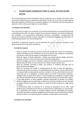Documento de trabajo elaborado por la Dirección General de Educación Básica Regular. Abril 2016
II. CONDICIONES GENERALES PARA EL NIVEL DE EDUCACIÓN
INICIAL
En el nivel de Educación Inicial consideramos que las condiciones que se brindan a los niños y niñas
son de vital importancia para su desarrollo y aprendizaje. Por ello, en el currículo se brindan algunas
ideas sobre aquellas condiciones que se requieren asegurar en los diferentes servicios educativos de
atención a niños o niñas, para el logro de sus aprendizajes.
a. El espacio y los materiales:
En el nivel inicial, el espacio y los materiales son recursos fundamentales en el proceso de desarrollo
y aprendizaje de los niños. Por tanto, requieren de una atención especial y una mirada sensible para
que respondan a sus características madurativas, intereses y necesidades. La organización del
espacio, así como los materiales a utilizar, responden a un propósito pedagógico; por ello, deben ser
planificados guardando una intencionalidad clara.
Al planificar la disposición espacial y de los materiales de nuestra institución educativa o aula
debemos garantizar las siguientes condiciones:
En relación al espacio
- Debe ser amplio, de modo que permita a cada niño desplazarse, actuar con comodidad y
realizar actividades que no interfieran con las de los demás. Esta condición es importante
para generar relaciones de respeto y tranquilidad entre los niños.
- Debe ser seguro, evitando elementos u objetos que puedan generar peligro (enchufes,
escaleras, armarios u otros elementos que no estén bien asegurados).
- Debe ser ecológico, que sean un ambiente respetuoso del medio natural y que garantice la
debida utilización de los recursos naturales (luz natural, madera, plantas, etc.).
- Debe ser ventilado, iluminado y limpio, que propicie un ambiente adecuado para el
desarrollo de las actividades.
- Debe ser funcional, que facilite el desplazamiento de niños y niñas con seguridad y
autonomía de acuerdo a su edad y a sus posibilidades de movimiento. Para los niños de Ciclo
I, el espacio debe ser adecuado de acuerdo a la edad. En el caso de los bebés de más de 3
meses que aún no se desplazan, se puede colocar una manta o tela gruesa resistente y
saludable sobre una base firme y plana. Y, para los bebés que se desplazan, el espacio debe
estar libre de materiales fijos (como mesas y sillas) a fin de favorecer el transito libre y seguro.
- El aula debe generar un clima acogedor, evitando sobrecargar las paredes con carteles,
afiches o imágenes que no contribuyen a mantener la armonía y el orden en el aula. Para ello
se sugiere relacionar materiales y objetos, en cuanto al número, pertinencia y lugar donde
se ubican.
- La ambientación debe ser producto de un proceso de apropiación de los niños. Cada
elemento que es colocado por los niños en su espacio tiene un significado y un uso para ellos.
- En la organización del espacio se considera espacios internos, delimitados por paredes,
elementos separadores movibles o plegables; los intermedios, los de tránsito entre el espacio
externo e interno; y los espacios externos referidos a espacio libres como los patios.
En relación a los materiales
 