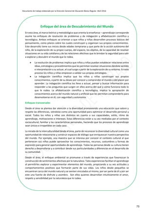 Documento de trabajo elaborado por la Dirección General de Educación Básica Regular. Abril 2016
73
xEnfoque del área de Descubrimiento del Mundo
En esta área, el marco teórico y metodológico que orienta la enseñanza – aprendizaje corresponde
asume los enfoques de resolución de problemas y de indagación y alfabetización científica y
tecnológica. Ambos enfoques se orientan a que niños y niñas desarrollen procesos básicos del
pensamiento, como pilares sobre los cuales construyen y organizan sus propios conocimientos.
Este desarrollo tiene sus inicios desde edades tempranas y que parte de la acción autónoma del
niño, de la exploración de su propio cuerpo, del espacio, los objetos, de la capacidad de resolver
situaciones en su vida cotidiana y de las relaciones afectivas que le brindan la seguridad para salir
a explorar y descubrir el mundo que le rodea.
 La resolución de problemas implica que niños y niñas puedan establecer relaciones entre
ideas, estrategias y procedimientos que les permitan resolver situaciones dándole sentido
e interpretación a su actuar, el cual surge a partir de la exploración de su entorno. En este
proceso los niños y niñas empiezan a validar sus propias estrategias.
 La indagación científica implica que los niños y niñas construyan sus propios
conocimientos, a partir de su deseo por conocer y comprender el mundo y del placer por
aprender. La indagación científica los lleva a actuar, pensar y buscar información para
responder a las preguntas que surgen en ellos acerca del qué y cómo funciona todo lo
que le rodea. La alfabetización científica y tecnológica, implica la apropiación de
conocimientos acerca del mundo natural y artificial que les permitan comprenderlo para
desenvolverse en él, con seguridad y autonomía.
Enfoques transversales
Desde el área se plantea dar atención a la diversidad promoviendo una educación que valore y
respete las diferencias, viéndolas como una oportunidad para optimizar el desarrollo personal y
social. Todos los niños y niñas son distintos en cuanto a sus capacidades, estilo, ritmo de
aprendizaje, motivaciones e intereses. Estas diferencias están a su vez mediadas por el contexto
sociocultural, familiar y las características personales, haciendo que los procesos de aprendizaje
sean únicos e irrepetibles en cada caso.
La mirada de la interculturalidad desde el área, parte de reconocer la diversidad cultural como una
oportunidad de relacionarse y construir espacios de diálogo que enriquezcan nuestra perspectiva
del mundo. Por ejemplo, una maestra que se interesa por conocer el contexto cultural al que
pertenecen sus niños puede aprovechar los conocimientos, recursos, costumbres y formas de
expresión para generar oportunidades de aprendizaje. Todas las personas desde su cultura tienen
derecho a desarrollarse y a contribuir desde sus particularidades y diferencias en el desarrollo de
su comunidad.
Desde el área, el enfoque ambiental se promueve a través de experiencias que favorezcan la
construcción de sentimientos afectivos por la naturaleza. Tales experiencias facilitan el aprendizaje
al permitirles explorar y experimentar elementos del mundo, propiciando a su vez actitudes y
comportamientos positivos que formarán parte de sus vidas. Los niños desde pequeños se
encuentran cerca del mundo natural y se sienten vinculados al mismo, por ser parte de él y por ser
este una fuente de disfrute y asombro. Son ellos quienes desarrollan intuitivamente el amor,
respeto y sensibilidad por la naturaleza que le rodea.
 