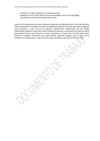 Documento de trabajo elaborado por la Dirección General de Educación Básica Regular. Abril 2016
- Promover el trabajo individual y en pequeños grupos.
- Reflexionar con los niños sobre lo que han aprendido y cómo lo han aprendido.
- Compartir con las familias los logros de los niños.
A partir de la presentación de estas condiciones generales consideradas para el nivel de Educación
Inicial, se han descrito condiciones mucho más específicas tanto para el primer como para el segundo
ciclo, vinculadas a cada uno de los aspectos anteriormente mencionados (rol del adulto,
ambientación, espacios y materiales). Estas condiciones aparecen a continuación de cada uno de los
desempeños descritos por ciclo para las áreas curriculares. Se espera que con ellas exista mayor
claridad en aquellas condiciones que, como adultos, debemos asegurar para el logro de las
competencias establecidas en cada una de las áreas curriculares, para nuestros niños y niñas.
 